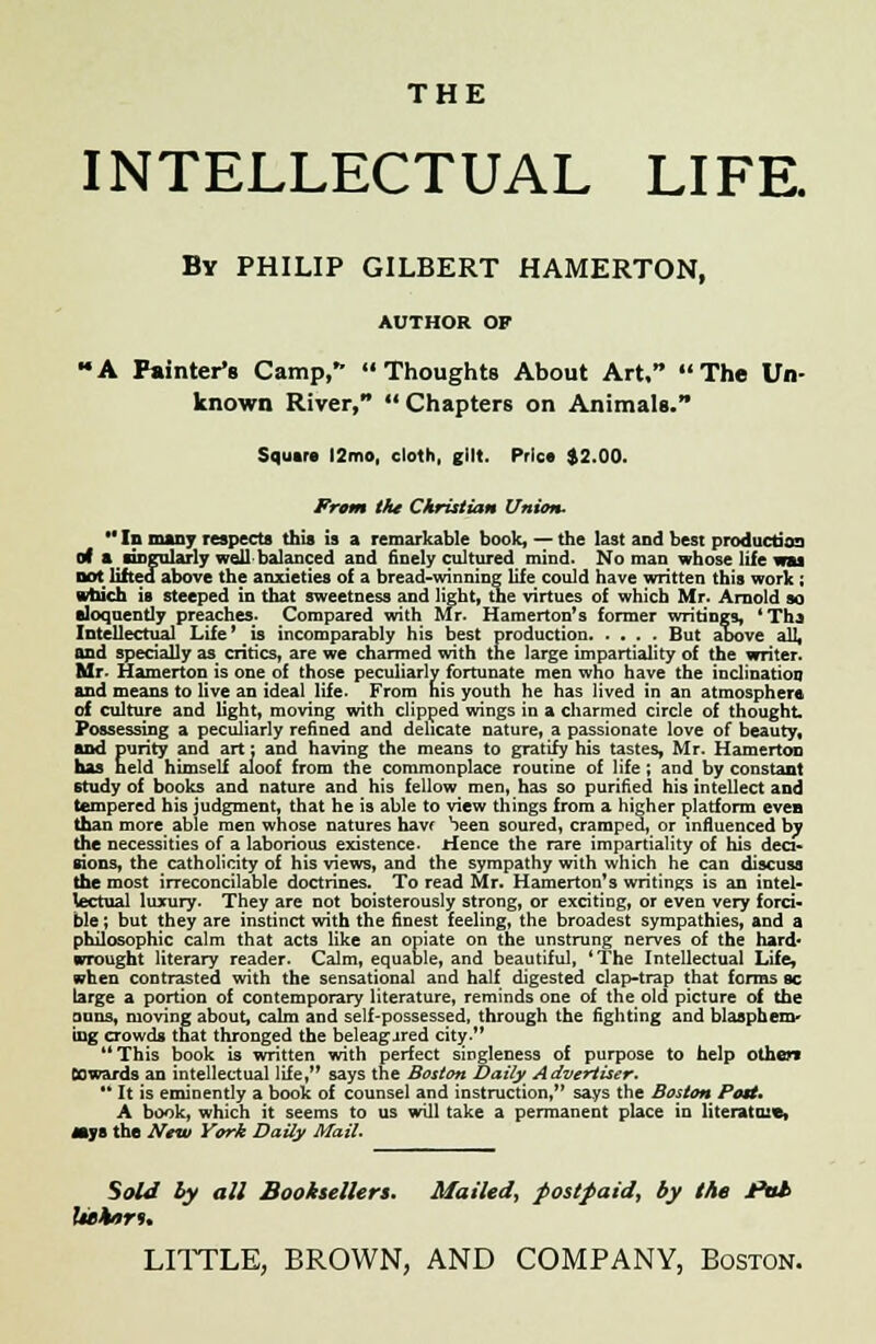 THE INTELLECTUAL LIFE. By PHILIP GILBERT HAMERTON, AUTHOR OF A Painter's Camp, Thoughts About Art, The Un- known River,  Chapters on Animals. Squire l2mo, cloth, gilt. Price $2.00. From the Christian Union.  In many respects this is a remarkable book, — the last and best production of a singularly well balanced and finely cultured mind. No man whose life wu Dot lifted above the anxieties of a bread-winning life could have written this work ; which is steeped in that sweetness and light, the virtues of which Mr. Arnold so eloquently preaches. Compared with Air. Hamerton's former writings, 'Tha Intellectual Life' is incomparably his best production But above all, and specially as critics, are we charmed with the large impartiality of the writer. Mr- Hamerton is one of those peculiarly fortunate men who have the inclination and means to live an ideal life. From his youth he has lived in an atmosphere of culture and light, moving with clipped wings in a charmed circle of thought. Possessing a peculiarly refined and delicate nature, a passionate love of beauty, and purity and art: and having the means to gratify his tastes, Mr. Hamerton has held himself aloof from the commonplace routine of life; and by constant study of books and nature and his fellow men, has so purified his intellect and tempered his judgment, that he is able to view things from a higher platform even than more able men whose natures havf Seen soured, cramped, or influenced by the necessities of a laborious existence, Hence the rare impartiality of his deci- sions, the catholicity of his views, and the sympathy with which he can discuss the most irreconcilable doctrines. To read Mr. Hamerton's writings is an intel- lectual luxury. They are not boisterously strong, or exciting, or even very forci- ble ; but they are instinct with the finest feeling, the broadest sympathies, and a philosophic calm that acts like an opiate on the unstrung nerves of the hard* wrought literary reader. Calm, equable, and beautiful, 'The Intellectual Life, when contrasted with the sensational and half digested clap-trap that forms sc targe a portion of contemporary literature, reminds one of the old picture of the oons, moving about, calm and self-possessed, through the fighting and blasphem- ing crowds that thronged the beleagjred city. This book is written with perfect singleness of purpose to help othen Cowards an intellectual life, says the Boston Daily Advertiser.  It is eminently a book of counsel and instruction, says the Boston Pott, A book, which it seems to us will take a permanent place in literatnx*, jays the New York Daily Mail. Sold by all Booksellers. Mailed^ postpaid^ by the *>uh Wkru