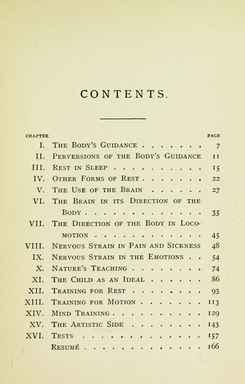 CONTENTS. CHAPTER PAGE I. The Body's Guidance 7 II. Perversions of the Body's Guidance ii III. Rest in Sleep 15 IV. Other Forms of Rest 22 V. The Use of the Brain 27 VI. The Brain in its Direction of the Body 35 VII. The Direction of the Body in Loco- motion 45 VIII. Nervous Strain in Pain and Sickness 48 IX. Nervous Strain in the Emotions . . 54 X. Nature's Teaching 74 XI. The Child as an Ideal 86 XII. Training for Rest 93 XIII. Training for Motion 113 XIV. Mind Training 129 XV. The Artistic Side 143 XVI. Tests iS7 Resume 166