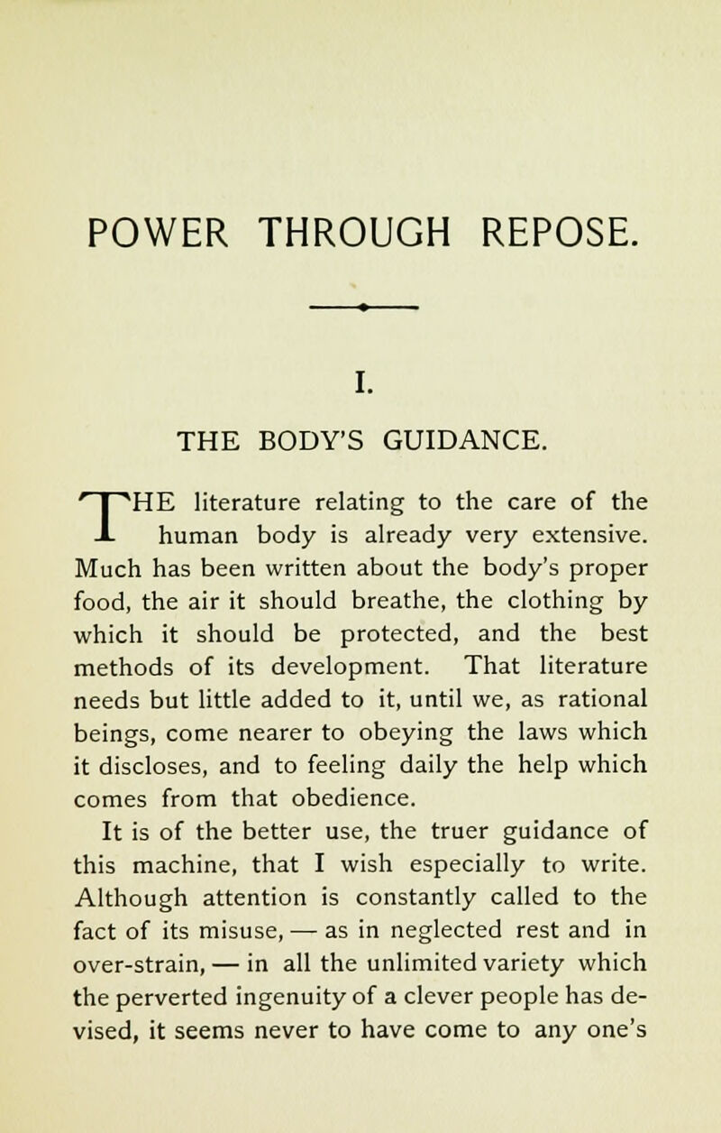 I. THE BODY'S GUIDANCE. THE literature relating to the care of the human body is already very extensive. Much has been written about the body's proper food, the air it should breathe, the clothing by which it should be protected, and the best methods of its development. That literature needs but little added to it, until we, as rational beings, come nearer to obeying the laws which it discloses, and to feeling daily the help which comes from that obedience. It is of the better use, the truer guidance of this machine, that I wish especially to write. Although attention is constantly called to the fact of its misuse, — as in neglected rest and in over-strain, — in all the unlimited variety which the perverted ingenuity of a clever people has de- vised, it seems never to have come to any one's