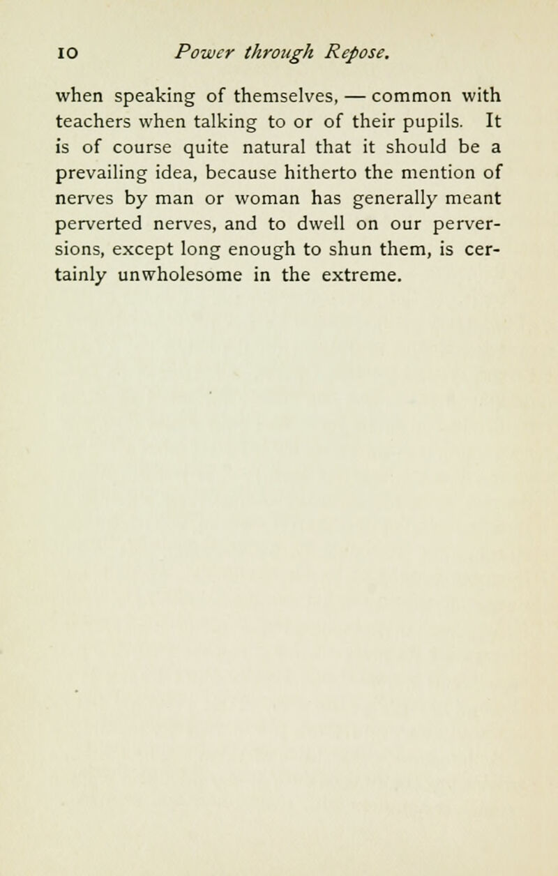 when speaking of themselves, — common with teachers when talking to or of their pupils. It is of course quite natural that it should be a prevailing idea, because hitherto the mention of nerves by man or woman has generally meant perverted nerves, and to dwell on our perver- sions, except long enough to shun them, is cer- tainly unwholesome in the extreme.