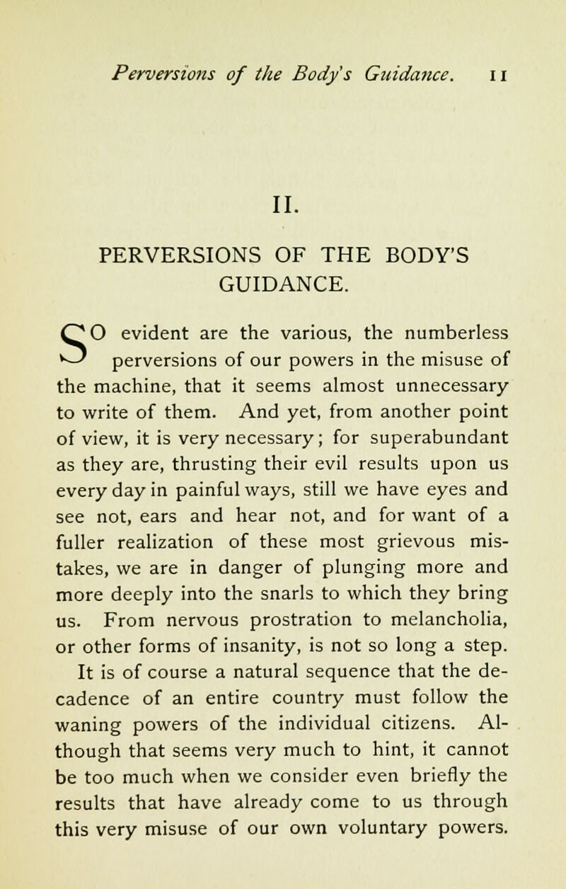 II. PERVERSIONS OF THE BODY'S GUIDANCE. SO evident are the various, the numberless perversions of our powers in the misuse of the machine, that it seems almost unnecessary to write of them. And yet, from another point of view, it is very necessary; for superabundant as they are, thrusting their evil results upon us every day in painful ways, still we have eyes and see not, ears and hear not, and for want of a fuller realization of these most grievous mis- takes, we are in danger of plunging more and more deeply into the snarls to which they bring us. From nervous prostration to melancholia, or other forms of insanity, is not so long a step. It is of course a natural sequence that the de- cadence of an entire country must follow the waning powers of the individual citizens. Al- though that seems very much to hint, it cannot be too much when we consider even briefly the results that have already come to us through this very misuse of our own voluntary powers.