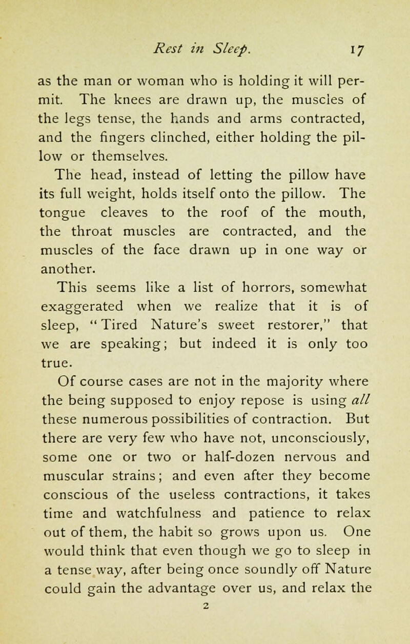as the man or woman who is holding it will per- mit. The knees are drawn up, the muscles of the legs tense, the hands and arms contracted, and the fingers clinched, either holding the pil- low or themselves. The head, instead of letting the pillow have its full weight, holds itself onto the pillow. The tongue cleaves to the roof of the mouth, the throat muscles are contracted, and the muscles of the face drawn up in one way or another. This seems like a list of horrors, somewhat exaggerated when we realize that it is of sleep,  Tired Nature's sweet restorer, that we are speaking; but indeed it is only too true. Of course cases are not in the majority where the being supposed to enjoy repose is using all these numerous possibilities of contraction. But there are very few who have not, unconsciously, some one or two or half-dozen nervous and muscular strains; and even after they become conscious of the useless contractions, it takes time and watchfulness and patience to relax out of them, the habit so grows upon us. One would think that even though we go to sleep in a tense way, after being once soundly off Nature could gain the advantage over us, and relax the 2