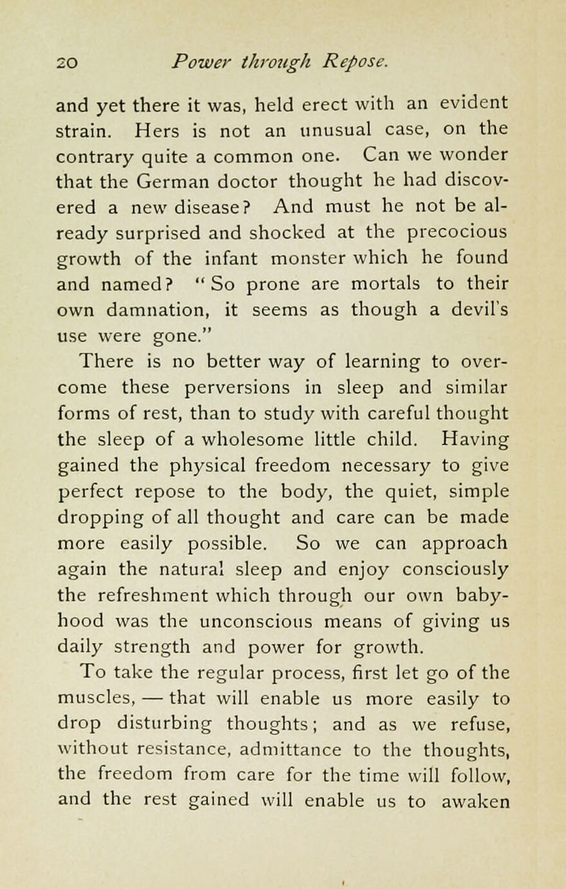 and yet there it was, held erect with an evident strain. Hers is not an unusual case, on the contrary quite a common one. Can we wonder that the German doctor thought he had discov- ered a new disease? And must he not be al- ready surprised and shocked at the precocious growth of the infant monster which he found and named? So prone are mortals to their own damnation, it seems as though a devil's use were gone. There is no better way of learning to over- come these perversions in sleep and similar forms of rest, than to study with careful thought the sleep of a wholesome little child. Having gained the physical freedom necessary to give perfect repose to the body, the quiet, simple dropping of all thought and care can be made more easily possible. So we can approach again the natural sleep and enjoy consciously the refreshment which through our own baby- hood was the unconscious means of giving us daily strength and power for growth. To take the regular process, first let go of the muscles, — that will enable us more easily to drop disturbing thoughts; and as we refuse, without resistance, admittance to the thoughts, the freedom from care for the time will follow, and the rest gained will enable us to awaken