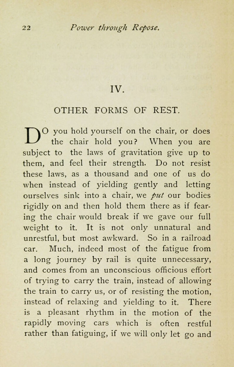 IV. OTHER FORMS OF REST. DO you hold yourself on the chair, or does the chair hold you? When you are subject to the laws of gravitation give up to them, and feel their strength. Do not resist these laws, as a thousand and one of us do when instead of yielding gently and letting ourselves sink into a chair, we put our bodies rigidly on and then hold them there as if fear- ing the chair would break if we gave our full weight to it. It is not only unnatural and unrestful, but most awkward. So in a railroad car. Much, indeed most of the fatigue from a long journey by rail is quite unnecessary, and comes from an unconscious officious effort of trying to carry the train, instead of allowing the train to carry us, or of resisting the motion, instead of relaxing and yielding to it. There is a pleasant rhythm in the motion of the rapidly moving cars which is often restful rather than fatiguing, if we will only let go and