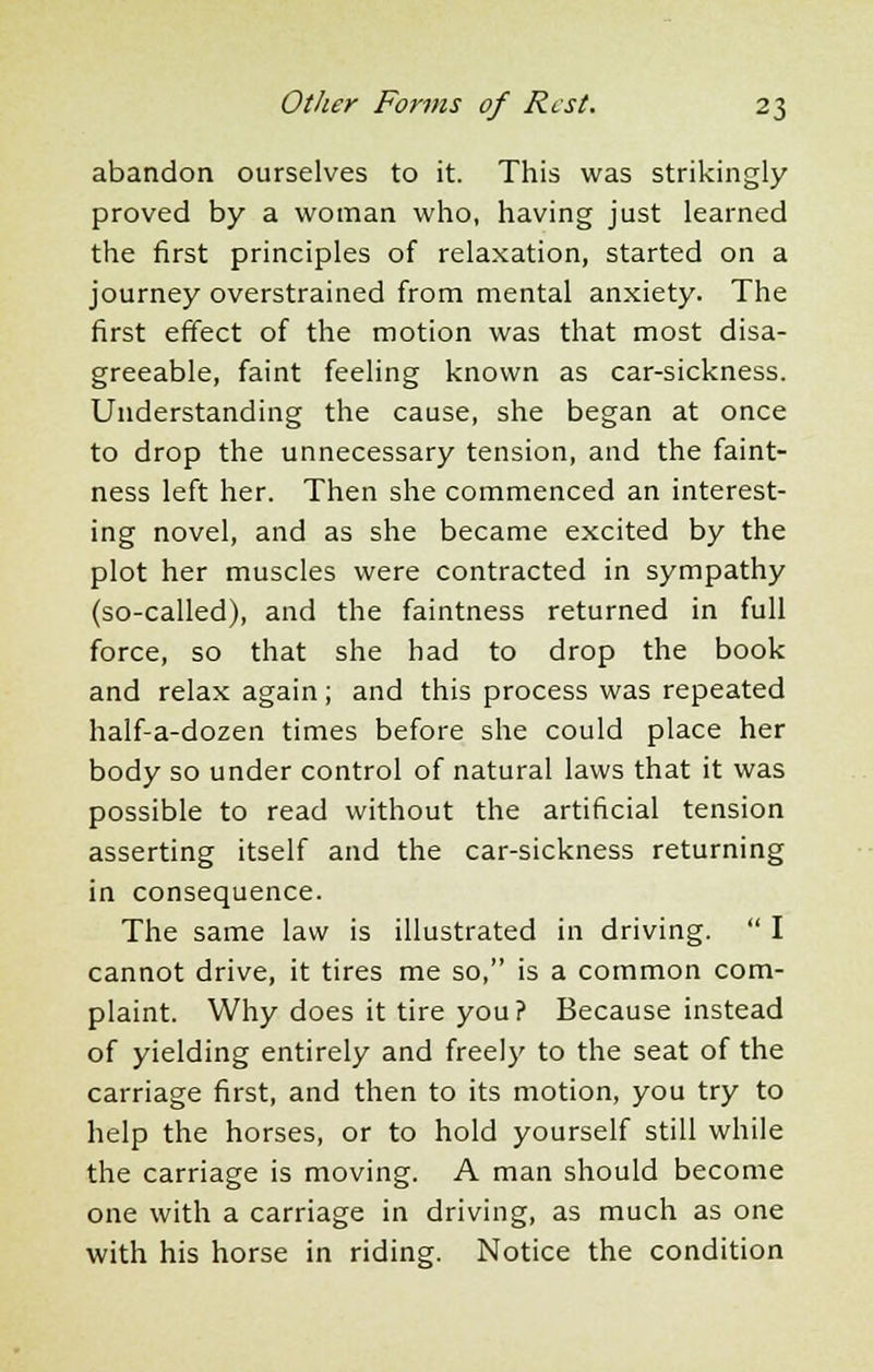 abandon ourselves to it. This was strikingly proved by a woman who, having just learned the first principles of relaxation, started on a journey overstrained from mental anxiety. The first effect of the motion was that most disa- greeable, faint feeling known as car-sickness. Understanding the cause, she began at once to drop the unnecessary tension, and the faint- ness left her. Then she commenced an interest- ing novel, and as she became excited by the plot her muscles were contracted in sympathy (so-called), and the faintness returned in full force, so that she had to drop the book and relax again; and this process was repeated half-a-dozen times before she could place her body so under control of natural laws that it was possible to read without the artificial tension asserting itself and the car-sickness returning in consequence. The same law is illustrated in driving.  I cannot drive, it tires me so, is a common com- plaint. Why does it tire you? Because instead of yielding entirely and freely to the seat of the carriage first, and then to its motion, you try to help the horses, or to hold yourself still while the carriage is moving. A man should become one with a carriage in driving, as much as one with his horse in riding. Notice the condition