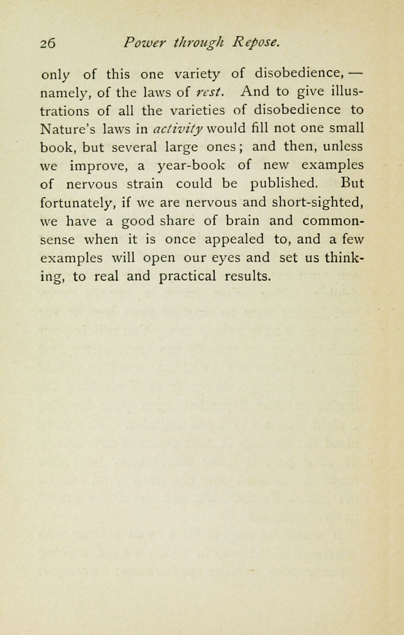 only of this one variety of disobedience, — namely, of the laws of rest. And to give illus- trations of all the varieties of disobedience to Nature's laws in activity would fill not one small book, but several large ones; and then, unless we improve, a year-book of new examples of nervous strain could be published. But fortunately, if we are nervous and short-sighted, we have a good share of brain and common- sense when it is once appealed to, and a few examples will open our eyes and set us think- ing, to real and practical results.