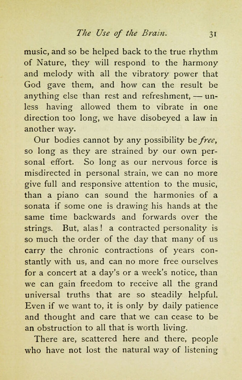 music, and so be helped back to the true rhythm of Nature, they will respond to the harmony and melody with all the vibratory power that God gave them, and how can the result be anything else than rest and refreshment, — un- less having allowed them to vibrate in one direction too long, we have disobeyed a law in another way. Our bodies cannot by any possibility be free, so long as they are strained by our own per- sonal effort. So long as our nervous force is misdirected in personal strain, we can no more give full and responsive attention to the music, than a piano can sound the harmonies of a sonata if some one is drawing his hands at the same time backwards and forwards over the strings. But, alas ! a contracted personality is so much the order of the day that many of us carry the chronic contractions of years con- stantly with us, and can no more free ourselves for a concert at a day's or a week's notice, than we can gain freedom to receive all the grand universal truths that are so steadily helpful. Even if we want to, it is only by daily patience and thought and care that we can cease to be an obstruction to all that is worth living. There are, scattered here and there, people who have not lost the natural way of listening
