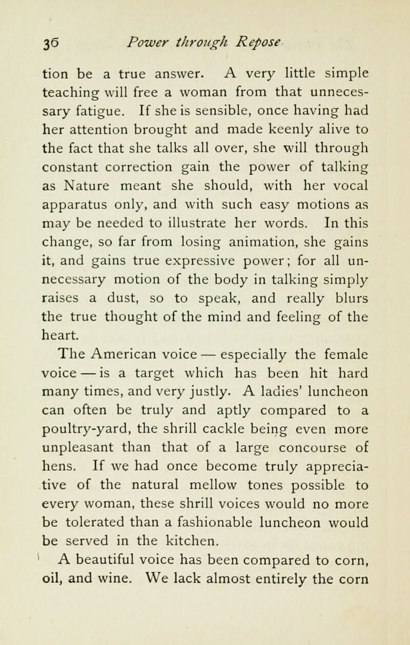 tion be a true answer. A very little simple teaching will free a woman from that unneces- sary fatigue. If she is sensible, once having had her attention brought and made keenly alive to the fact that she talks all over, she will through constant correction gain the power of talking as Nature meant she should, with her vocal apparatus only, and with such easy motions as may be needed to illustrate her words. In this change, so far from losing animation, she gains it, and gains true expressive power; for all un- necessary motion of the body in talking simply raises a dust, so to speak, and really blurs the true thought of the mind and feeling of the heart. The American voice — especially the female voice—is a target which has been hit hard many times, and very justly. A ladies' luncheon can often be truly and aptly compared to a poultry-yard, the shrill cackle being even more unpleasant than that of a large concourse of hens. If we had once become truly apprecia- tive of the natural mellow tones possible to every woman, these shrill voices would no more be tolerated than a fashionable luncheon would be served in the kitchen. 1 A beautiful voice has been compared to corn, oil, and wine. We lack almost entirely the corn