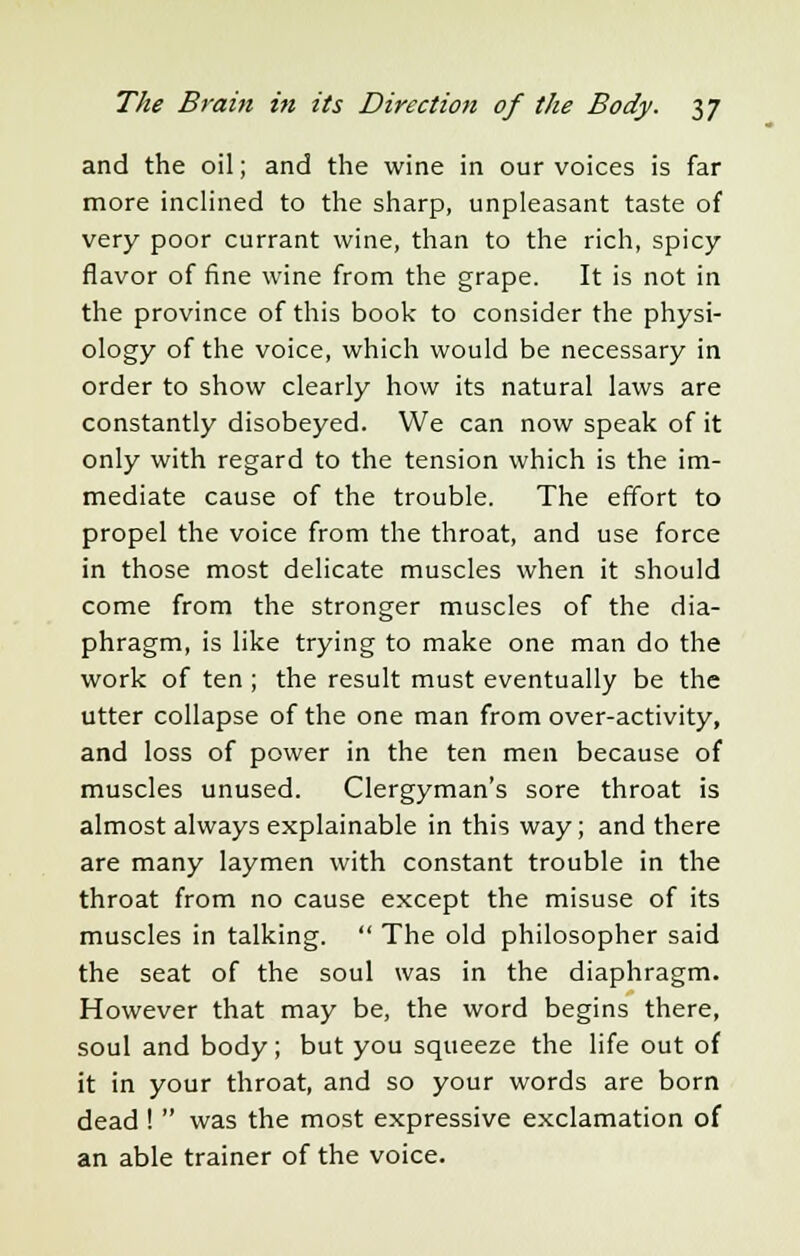 and the oil; and the wine in our voices is far more inclined to the sharp, unpleasant taste of very poor currant wine, than to the rich, spicy flavor of fine wine from the grape. It is not in the province of this book to consider the physi- ology of the voice, which would be necessary in order to show clearly how its natural laws are constantly disobeyed. We can now speak of it only with regard to the tension which is the im- mediate cause of the trouble. The effort to propel the voice from the throat, and use force in those most delicate muscles when it should come from the stronger muscles of the dia- phragm, is like trying to make one man do the work of ten ; the result must eventually be the utter collapse of the one man from over-activity, and loss of power in the ten men because of muscles unused. Clergyman's sore throat is almost always explainable in this way; and there are many laymen with constant trouble in the throat from no cause except the misuse of its muscles in talking.  The old philosopher said the seat of the soul was in the diaphragm. However that may be, the word begins there, soul and body; but you squeeze the life out of it in your throat, and so your words are born dead !  was the most expressive exclamation of an able trainer of the voice.