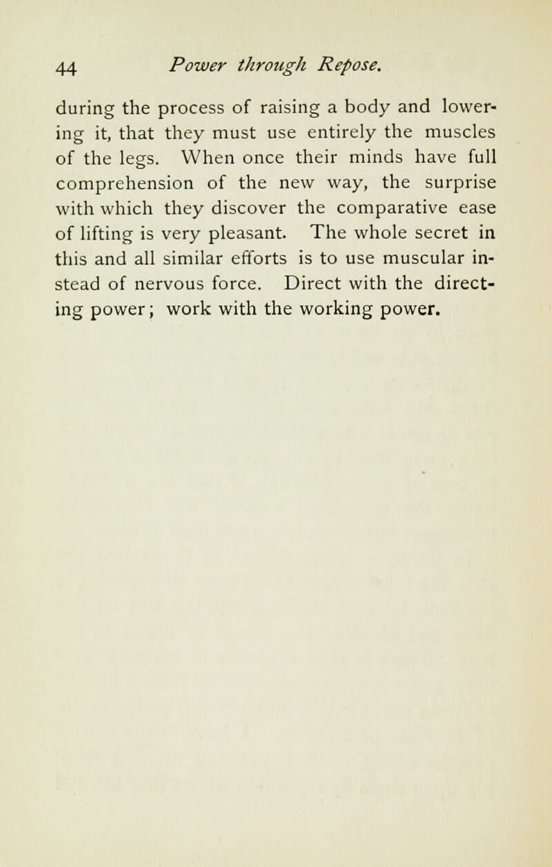 during the process of raising a body and lower- ing it, that they must use entirely the muscles of the legs. When once their minds have full comprehension of the new way, the surprise with which they discover the comparative ease of lifting is very pleasant. The whole secret in this and all similar efforts is to use muscular in- stead of nervous force. Direct with the direct- ing power; work with the working power.