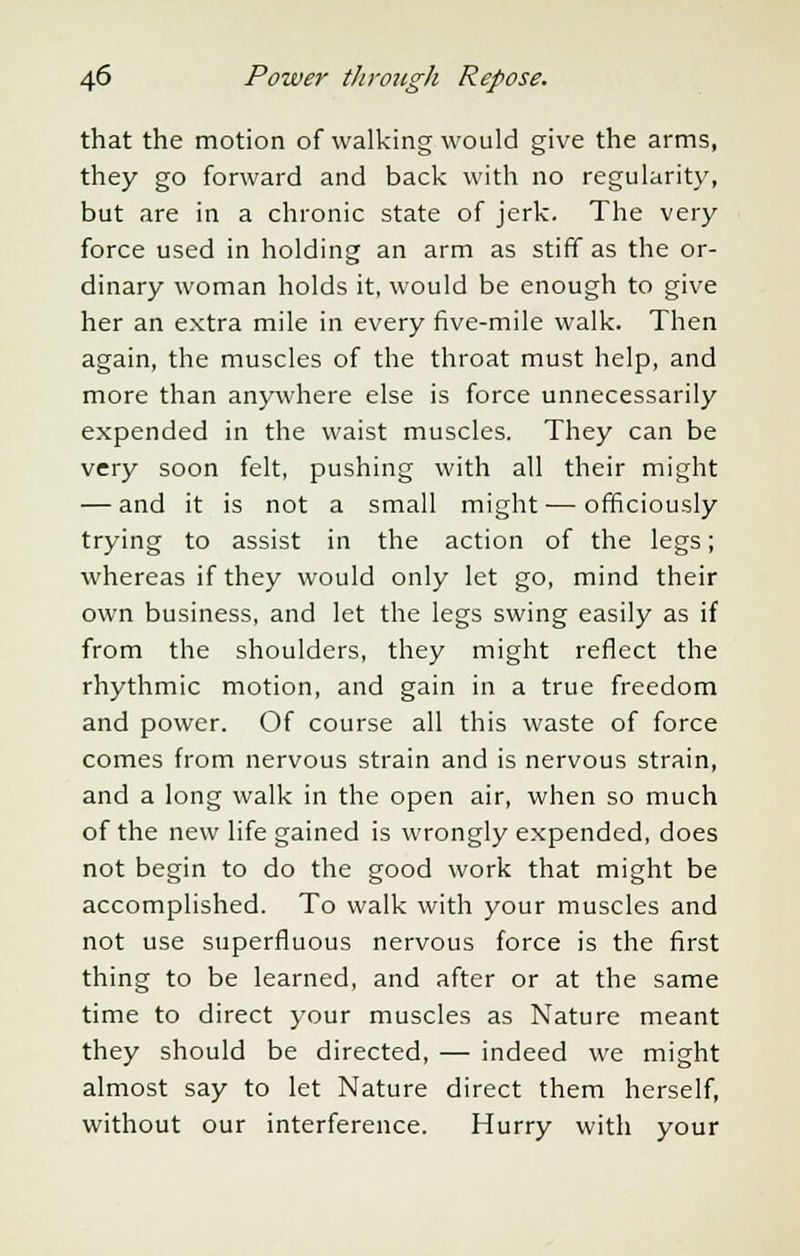 that the motion of walking would give the arms, they go forward and back with no regularity, but are in a chronic state of jerk. The very force used in holding an arm as stiff as the or- dinary woman holds it, would be enough to give her an extra mile in every five-mile walk. Then again, the muscles of the throat must help, and more than anywhere else is force unnecessarily expended in the waist muscles. They can be very soon felt, pushing with all their might — and it is not a small might — officiously trying to assist in the action of the legs; whereas if they would only let go, mind their own business, and let the legs swing easily as if from the shoulders, they might reflect the rhythmic motion, and gain in a true freedom and power. Of course all this waste of force comes from nervous strain and is nervous strain, and a long walk in the open air, when so much of the new life gained is wrongly expended, does not begin to do the good work that might be accomplished. To walk with your muscles and not use superfluous nervous force is the first thing to be learned, and after or at the same time to direct your muscles as Nature meant they should be directed, — indeed we might almost say to let Nature direct them herself, without our interference. Hurry with your