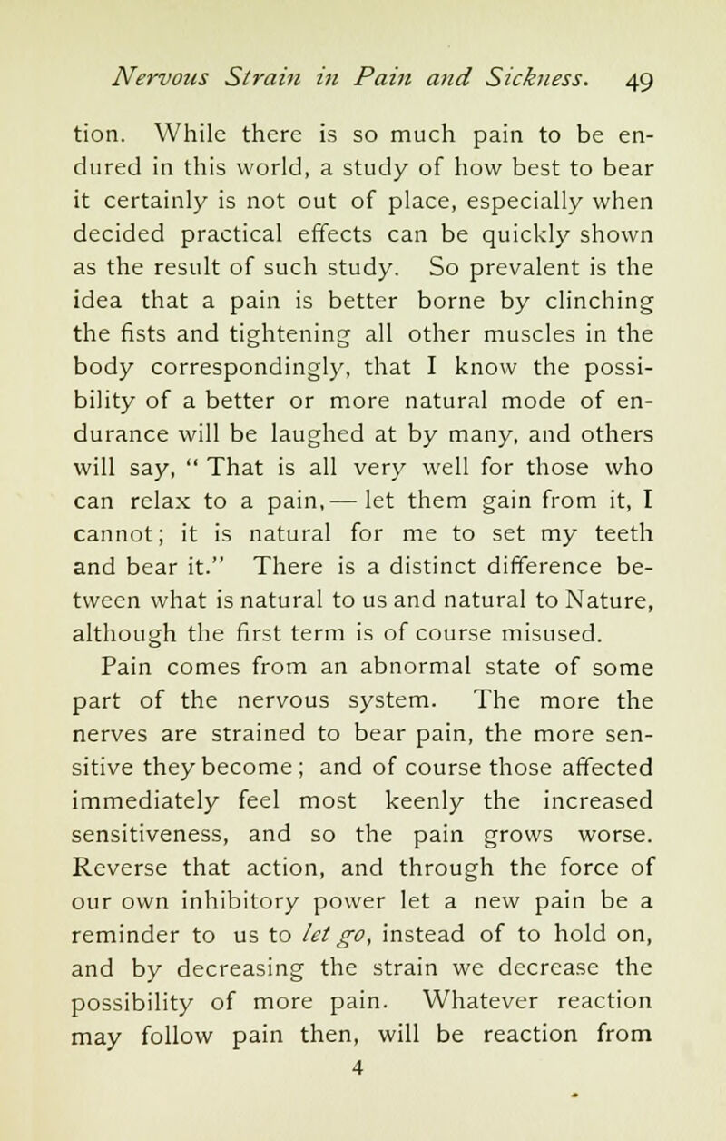 tion. While there is so much pain to be en- dured in this world, a study of how best to bear it certainly is not out of place, especially when decided practical effects can be quickly shown as the result of such study. So prevalent is the idea that a pain is better borne by clinching the fists and tightening all other muscles in the body correspondingly, that I know the possi- bility of a better or more natural mode of en- durance will be laughed at by many, and others will say,  That is all very well for those who can relax to a pain,— let them gain from it, I cannot; it is natural for me to set my teeth and bear it. There is a distinct difference be- tween what is natural to us and natural to Nature, although the first term is of course misused. Pain comes from an abnormal state of some part of the nervous system. The more the nerves are strained to bear pain, the more sen- sitive they become ; and of course those affected immediately feel most keenly the increased sensitiveness, and so the pain grows worse. Reverse that action, and through the force of our own inhibitory power let a new pain be a reminder to us to let go, instead of to hold on, and by decreasing the strain we decrease the possibility of more pain. Whatever reaction may follow pain then, will be reaction from 4