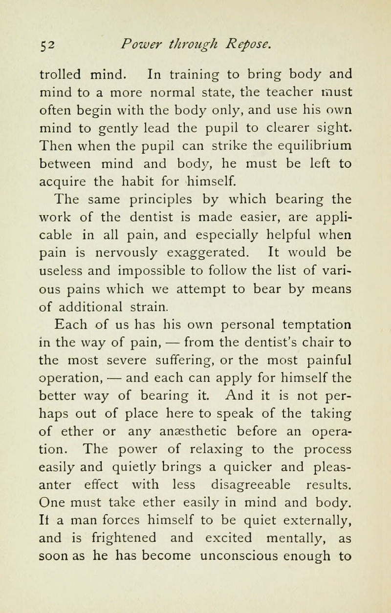 trolled mind. In training to bring body and mind to a more normal state, the teacher must often begin with the body only, and use his own mind to gently lead the pupil to clearer sight. Then when the pupil can strike the equilibrium between mind and body, he must be left to acquire the habit for himself. The same principles by which bearing the work of the dentist is made easier, are appli- cable in all pain, and especially helpful when pain is nervously exaggerated. It would be useless and impossible to follow the list of vari- ous pains which we attempt to bear by means of additional strain. Each of us has his own personal temptation in the way of pain, — from the dentist's chair to the most severe suffering, or the most painful operation, — and each can apply for himself the better way of bearing it. And it is not per- haps out of place here to speak of the taking of ether or any anaesthetic before an opera- tion. The power of relaxing to the process easily and quietly brings a quicker and pleas- anter effect with less disagreeable results. One must take ether easily in mind and body. It a man forces himself to be quiet externally, and is frightened and excited mentally, as soon as he has become unconscious enough to