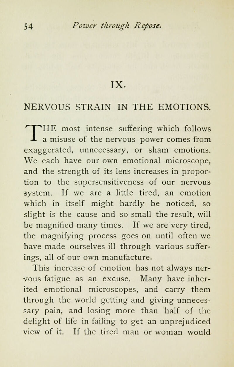 IX. NERVOUS STRAIN IN THE EMOTIONS. THE most intense suffering which follows a misuse of the nervous power comes from exaggerated, unnecessary, or sham emotions. We each have our own emotional microscope, and the strength of its lens increases in propor- tion to the supersensitiveness of our nervous system. If we are a little tired, an emotion which in itself might hardly be noticed, so slight is the cause and so small the result, will be magnified many times. If we are very tired, the magnifying process goes on until often we have made ourselves ill through various suffer- ings, all of our own manufacture. This increase of emotion has not always ner- vous fatigue as an excuse. Many have inher- ited emotional microscopes, and carry them through the world getting and giving unneces- sary pain, and losing more than half of the delight of life in failing to get an unprejudiced view of it. If the tired man or woman would