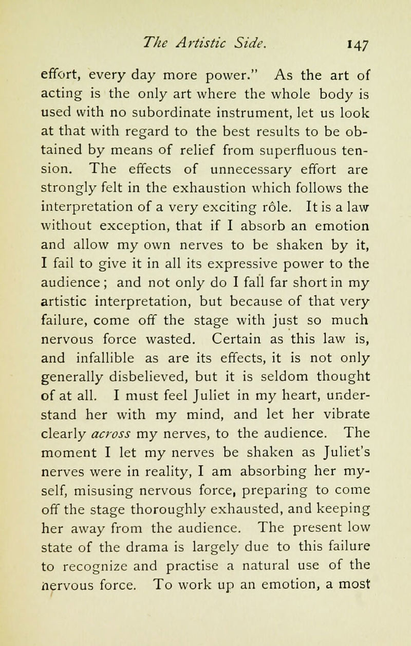 effort, every day more power. As the art of acting is the only art where the whole body is used with no subordinate instrument, let us look at that with regard to the best results to be ob- tained by means of relief from superfluous ten- sion. The effects of unnecessary effort are strongly felt in the exhaustion which follows the interpretation of a very exciting role. It is a law without exception, that if I absorb an emotion and allow my own nerves to be shaken by it, I fail to give it in all its expressive power to the audience; and not only do I fall far short in my artistic interpretation, but because of that very failure, come off the stage with just so much nervous force wasted. Certain as this law is, and infallible as are its effects, it is not only generally disbelieved, but it is seldom thought of at all. I must feel Juliet in my heart, under- stand her with my mind, and let her vibrate clearly across my nerves, to the audience. The moment I let my nerves be shaken as Juliet's nerves were in reality, I am absorbing her my- self, misusing nervous force, preparing to come off the stage thoroughly exhausted, and keeping her away from the audience. The present low state of the drama is largely due to this failure to recognize and practise a natural use of the nervous force. To work up an emotion, a most