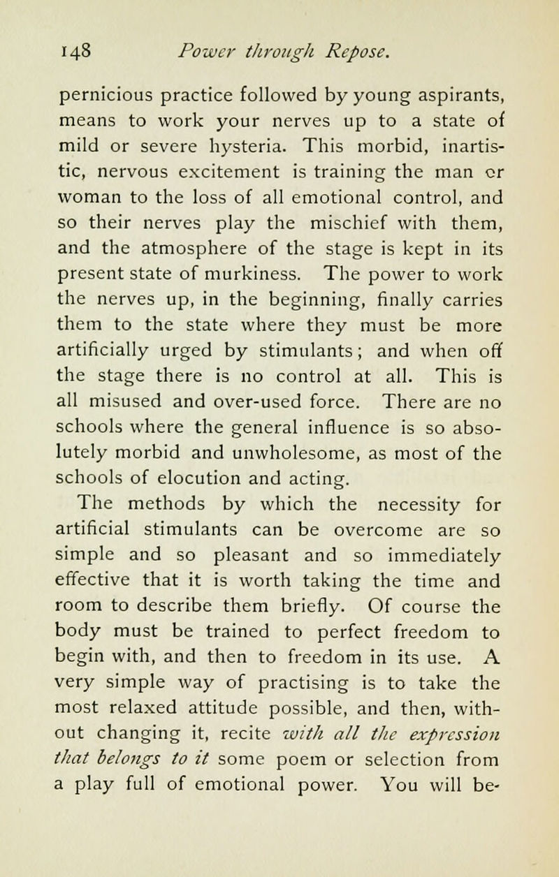 pernicious practice followed by young aspirants, means to work your nerves up to a state of mild or severe hysteria. This morbid, inartis- tic, nervous excitement is training the man or woman to the loss of all emotional control, and so their nerves play the mischief with them, and the atmosphere of the stage is kept in its present state of murkiness. The power to work the nerves up, in the beginning, finally carries them to the state where they must be more artificially urged by stimulants; and when off the stage there is no control at all. This is all misused and over-used force. There are no schools where the general influence is so abso- lutely morbid and unwholesome, as most of the schools of elocution and acting. The methods by which the necessity for artificial stimulants can be overcome are so simple and so pleasant and so immediately effective that it is worth taking the time and room to describe them briefly. Of course the body must be trained to perfect freedom to begin with, and then to freedom in its use. A very simple way of practising is to take the most relaxed attitude possible, and then, with- out changing it, recite with all the expression that belongs to it some poem or selection from a play full of emotional power. You will be-