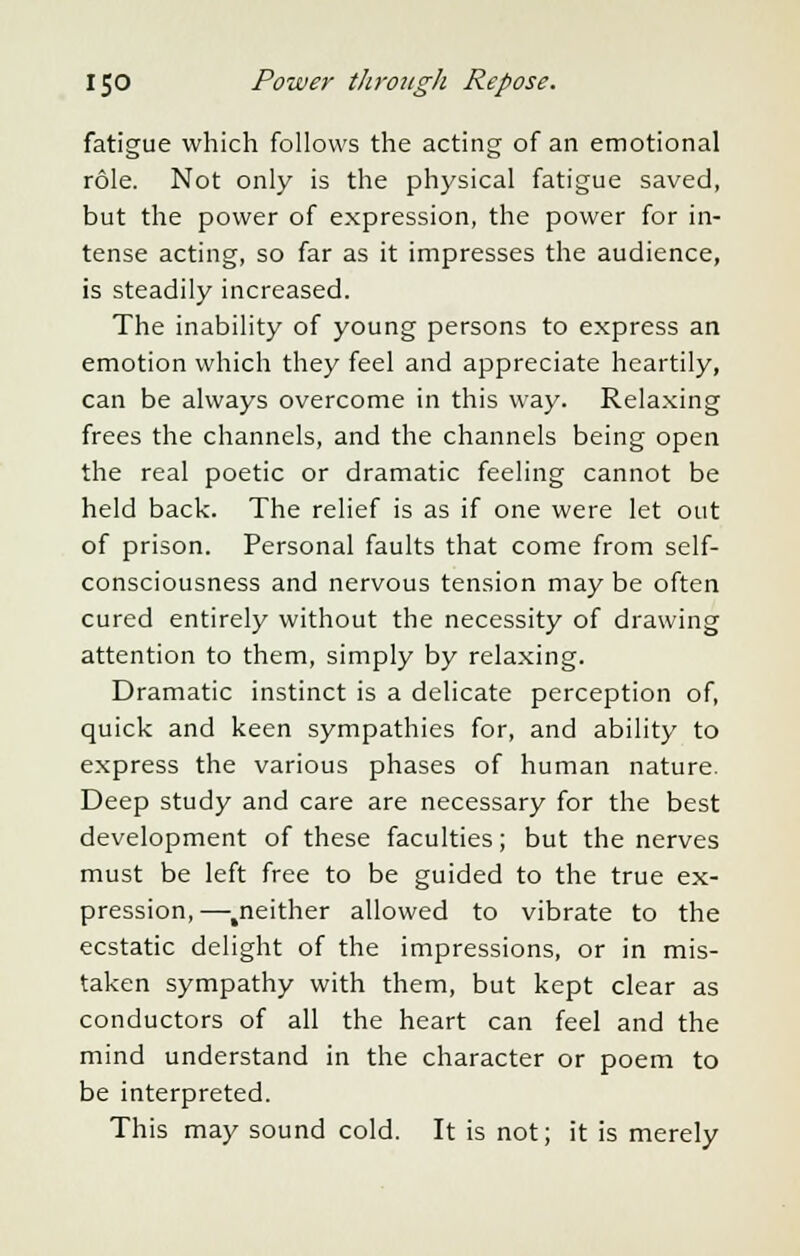 fatigue which follows the acting of an emotional role. Not only is the physical fatigue saved, but the power of expression, the power for in- tense acting, so far as it impresses the audience, is steadily increased. The inability of young persons to express an emotion which they feel and appreciate heartily, can be always overcome in this way. Relaxing frees the channels, and the channels being open the real poetic or dramatic feeling cannot be held back. The relief is as if one were let out of prison. Personal faults that come from self- consciousness and nervous tension may be often cured entirely without the necessity of drawing attention to them, simply by relaxing. Dramatic instinct is a delicate perception of, quick and keen sympathies for, and ability to express the various phases of human nature. Deep study and care are necessary for the best development of these faculties; but the nerves must be left free to be guided to the true ex- pression,—.neither allowed to vibrate to the ecstatic delight of the impressions, or in mis- taken sympathy with them, but kept clear as conductors of all the heart can feel and the mind understand in the character or poem to be interpreted. This may sound cold. It is not; it is merely
