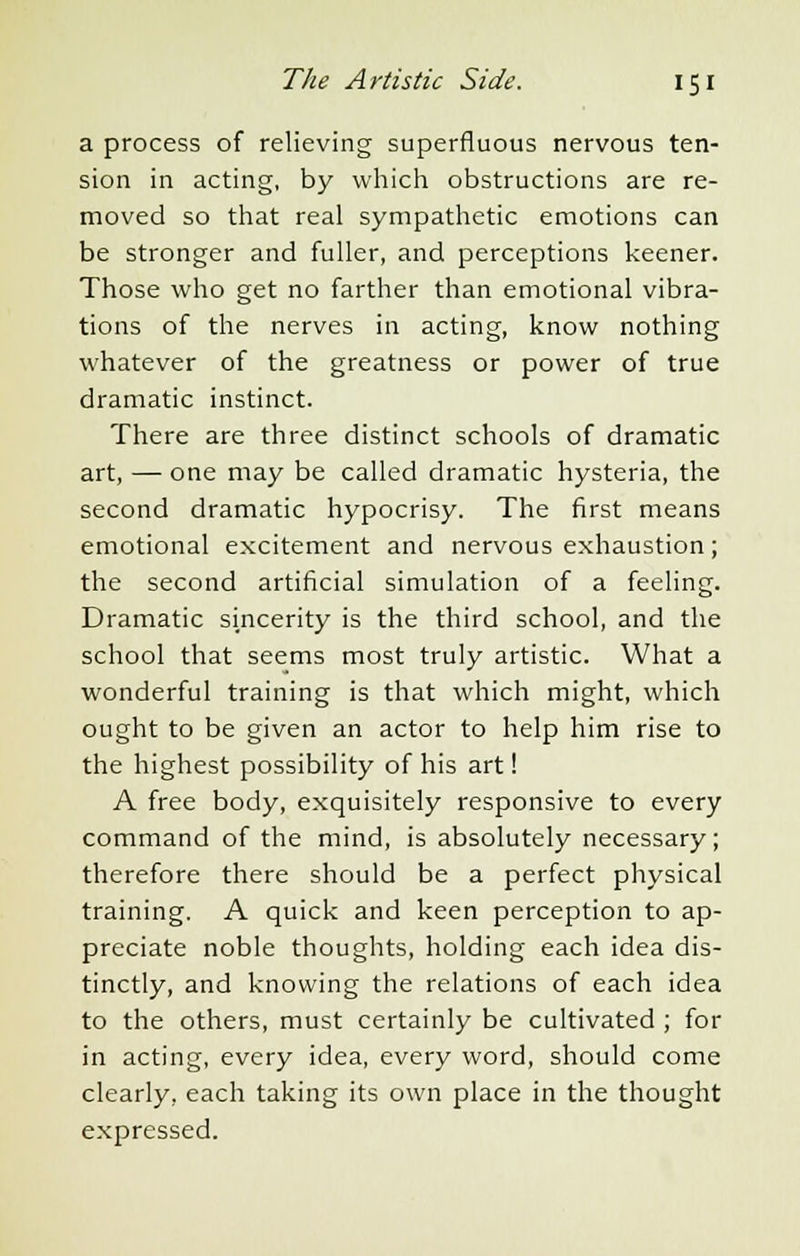 a process of relieving superfluous nervous ten- sion in acting, by which obstructions are re- moved so that real sympathetic emotions can be stronger and fuller, and perceptions keener. Those who get no farther than emotional vibra- tions of the nerves in acting, know nothing whatever of the greatness or power of true dramatic instinct. There are three distinct schools of dramatic art, — one may be called dramatic hysteria, the second dramatic hypocrisy. The first means emotional excitement and nervous exhaustion; the second artificial simulation of a feeling. Dramatic sincerity is the third school, and the school that seems most truly artistic. What a wonderful training is that which might, which ought to be given an actor to help him rise to the highest possibility of his art! A free body, exquisitely responsive to every command of the mind, is absolutely necessary; therefore there should be a perfect physical training. A quick and keen perception to ap- preciate noble thoughts, holding each idea dis- tinctly, and knowing the relations of each idea to the others, must certainly be cultivated ; for in acting, every idea, every word, should come clearly, each taking its own place in the thought expressed.