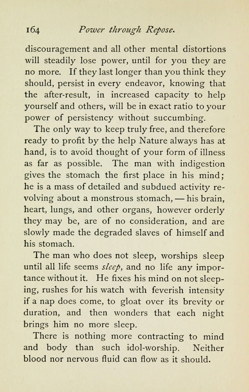 discouragement and all other mental distortions will steadily lose power, until for you they are no more. If they last longer than you think they should, persist in every endeavor, knowing that the after-result, in increased capacity to help yourself and others, will be in exact ratio to your power of persistency without succumbing. The only way to keep truly free, and therefore ready to profit by the help Nature always has at hand, is to avoid thought of your form of illness as far as possible. The man with indigestion gives the stomach the first place in his mind; he is a mass of detailed and subdued activity re- volving about a monstrous stomach, — his brain, heart, lungs, and other organs, however orderly they may be, are of no consideration, and are slowly made the degraded slaves of himself and his stomach. The man who does not sleep, worships sleep until all life seems sleep, and no life any impor- tance without it. He fixes his mind on not sleep- ing, rushes for his watch with feverish intensity if a nap does come, to gloat over its brevity or duration, and then wonders that each night brings him no more sleep. There is nothing more contracting to mind and body than such idol-worship. Neither blood nor nervous fluid can flow as it should.