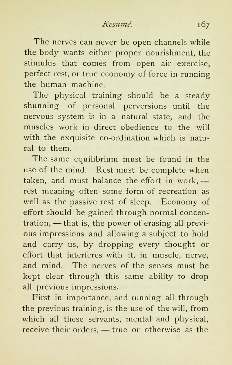 The nerves can never be open channels while the body wants either proper nourishment, the stimulus that comes from open air exercise, perfect rest, or true economy of force in running the human machine. The physical training should be a steady shunning of personal perversions until the nervous system is in a natural state, and the muscles work in direct obedience to the will with the exquisite co-ordination which is natu- ral to them. The same equilibrium must be found in the use of the mind. Rest must be complete when taken, and must balance the effort in work, — rest meaning often some form of recreation as well as the passive rest of sleep. Economy of effort should be gained through normal concen- tration,— that is, the power of erasing all previ- ous impressions and allowing a subject to hold and carry us, by dropping every thought or effort that interferes with it, in muscle, nerve, and mind. The nerves of the senses must be kept clear through this same ability to drop all previous impressions. First in importance, and running all through the previous training, is the use of the will, from which all these servants, mental and physical, receive their orders, — true or otherwise as the