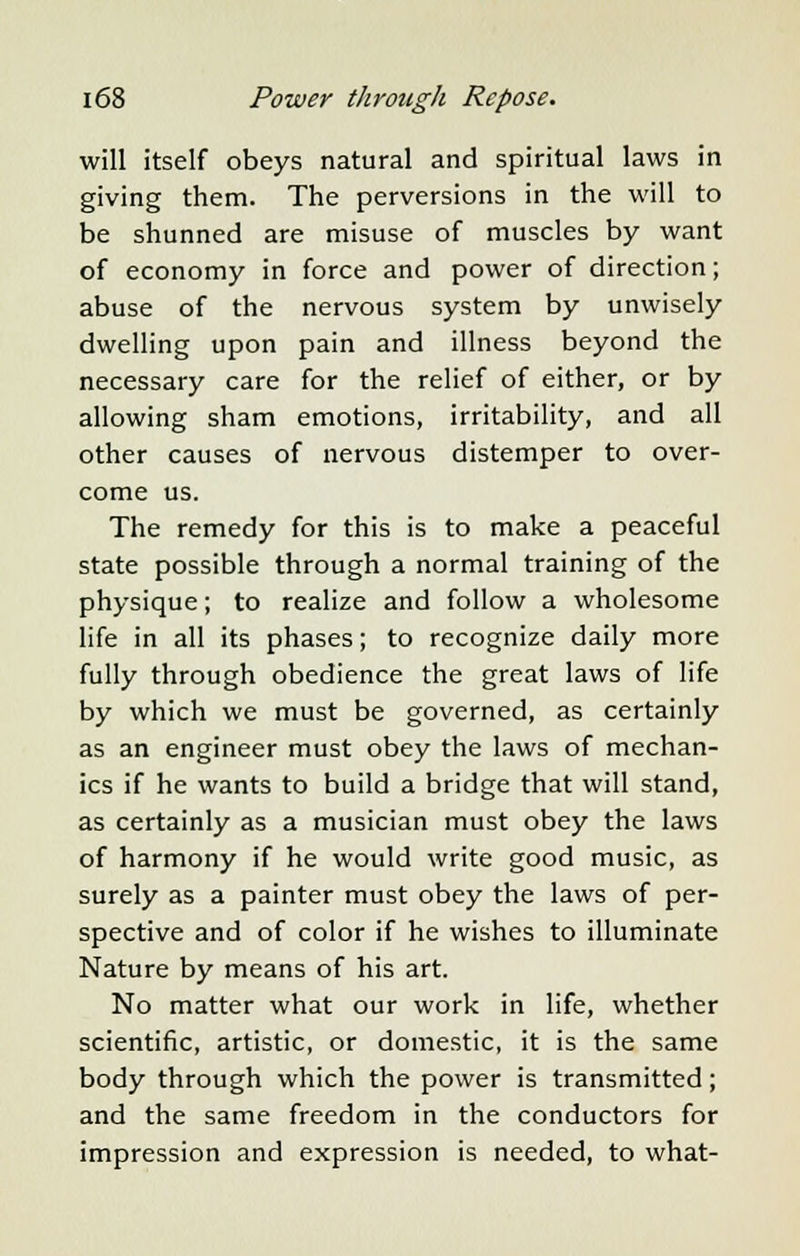will itself obeys natural and spiritual laws in giving them. The perversions in the will to be shunned are misuse of muscles by want of economy in force and power of direction; abuse of the nervous system by unwisely dwelling upon pain and illness beyond the necessary care for the relief of either, or by allowing sham emotions, irritability, and all other causes of nervous distemper to over- come us. The remedy for this is to make a peaceful state possible through a normal training of the physique; to realize and follow a wholesome life in all its phases; to recognize daily more fully through obedience the great laws of life by which we must be governed, as certainly as an engineer must obey the laws of mechan- ics if he wants to build a bridge that will stand, as certainly as a musician must obey the laws of harmony if he would write good music, as surely as a painter must obey the laws of per- spective and of color if he wishes to illuminate Nature by means of his art. No matter what our work in life, whether scientific, artistic, or domestic, it is the same body through which the power is transmitted; and the same freedom in the conductors for impression and expression is needed, to what-