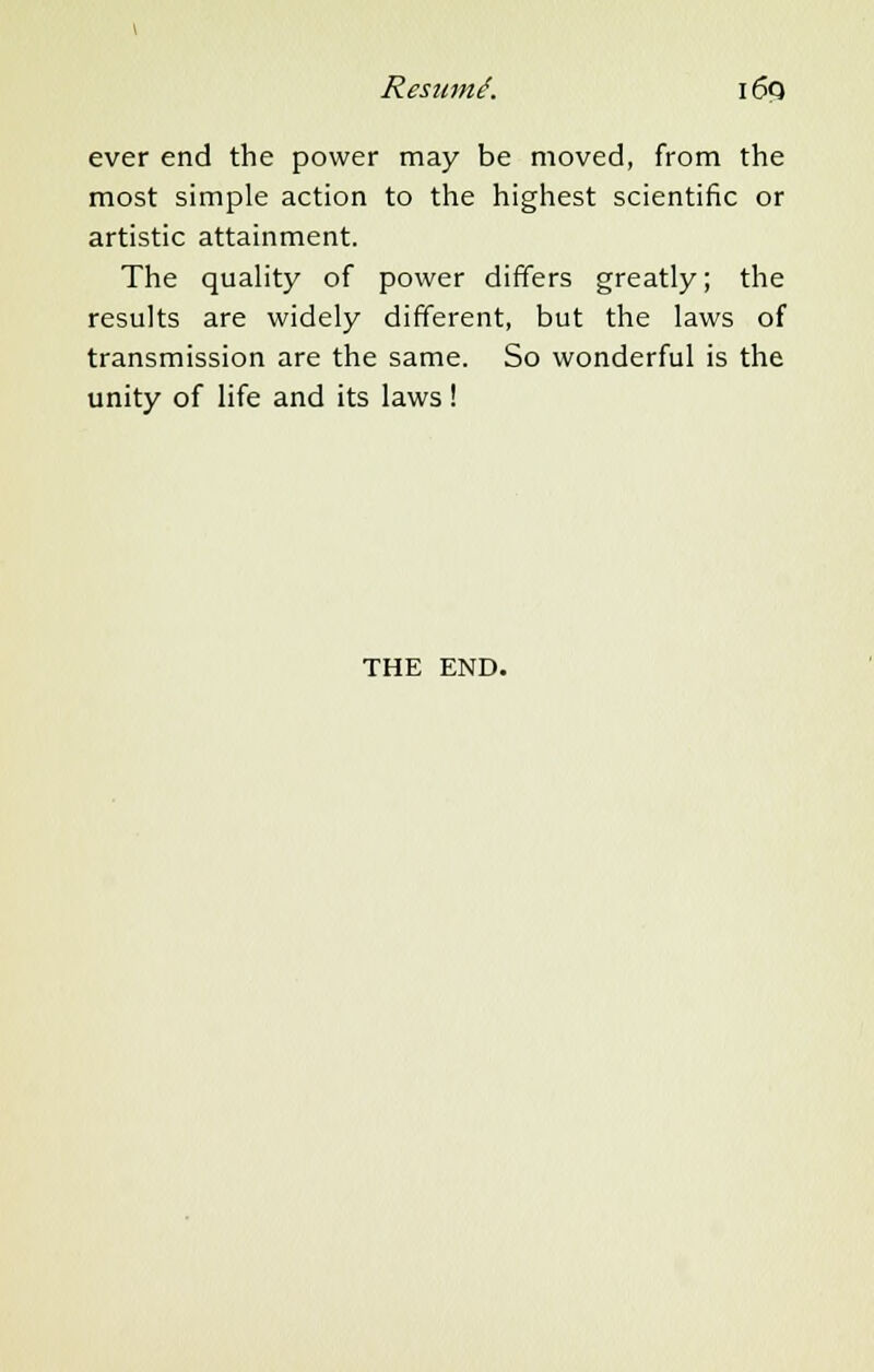 Resum.6. i 6q ever end the power may be moved, from the most simple action to the highest scientific or artistic attainment. The quality of power differs greatly; the results are widely different, but the laws of transmission are the same. So wonderful is the unity of life and its laws! THE END.