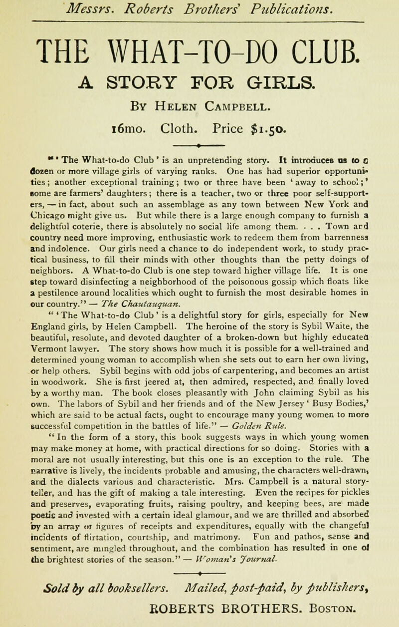 THE WHAT-TO-DO CLUB. A STORY FOB GIRL& By Helen Campbell. i6mo. Cloth. Price $1.50. * * The What-to-do Club * is an unpretending story. It introduces us to c dozen or more village girls of varying ranks. One has had superior opportune* ties; another exceptional training; two or three have been 'away to school;' some are farmers' daughters; there is a teacher, two or three poor self-support- ers, — in fact, about such an assemblage as any town between New York and Chicago might give us. But while there is a large enough company to furnish a delightful coterie, there is absolutely no social life among them. . . . Town ard Country need more improving, enthusiastic work to redeem them from barrenness and indolence. Our girls need a chance to do independent work, to study prac- tical business, to fill their minds with other thoughts than the petty doings of neighbors. A What-to-do Club is one step toward higher village life. It is one step toward disinfecting a neighborhood of the poisonous gossip which floats like a pestilence around localities which ought to furnish the most desirable homes in our country. — The Ckautauquan.  'The What-to-do Club ' is a delightful story for girls, especially for New England girls, by Helen Campbell. The heroine of the story is Sybil Waite, the beautiful, resolute, and devoted daughter of a broken-down but highly educated Vermont lawyer. The story shows how much it is possible for a well-trained and determined young woman to accomplish when she sets out to earn her own living, or help others. Sybil begins with odd jobs of carpentering, and becomes an artist in woodwork. She is first jeered at, then admired, respected, and finally loved by a worthy man. The book closes pleasantly with John claiming Sybil as his own. The labors of Sybil and her friends and of the New Jersey ' Busy Bodies,' which are said to be actual facts, ought to encourage many young women to more successful competition in the battles of life. — Golden Rule.  In the form of a story, this book suggests ways in which young women may make money at home, with practical directions for so doing. Stories with a moral are not usually interesting, but this one is an exception to the rule. The narrative is lively, the incidents probable and amusing, the characters well-drawn, and the dialects various and characteristic. Mrs. Campbell is a natural story- teller, and has the gift of making a tale interesting. Even the recipes for pickles and preserves, evaporating fruits, raising poultry, and keeping bees, are made poetic and invested with a certain ideal glamour, and we are thrilled and absorbed by an array or figures of receipts and expenditures, equally with the changeful incidents of flirtation, courtship, and matrimony. Fun and pathos, s^nse and sentiment, are mingled throughout, and the combination has resulted in one ol the brightest stories of the season.— Woman*s Journal- Sold by all booksellers. Mailed, post-paid, by publishers^