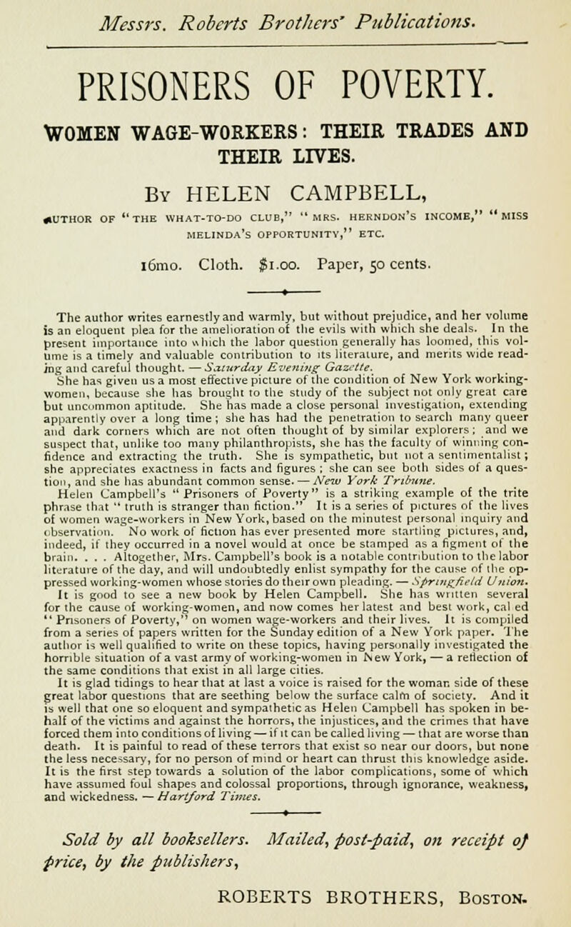 PRISONERS OF POVERTY. WOMEN WAGE-WORKERS: THEIR TRADES AND THEIR LIVES. By HELEN CAMPBELL, AUTHOR OF THE WHAT-TO-DO CLUB, MRS. HERNDON*S INCOME,  MISS MELINDA'S OPPORTUNITY, ETC. i6mo. Cloth. $1.00. Paper, 50 cents. The author writes earnestly and warmly, but without prejudice, and her volume is an eloquent plea for the amelioration of the evils with which she deals. In the present importance into which the labor question generally has loomed, this vol- ume is a timely and valuable contribution to its literature, and merits wide read- ing and careful thought. —Saturday Evening Gazette. She has given us a most effective picture of the condition of New York working- women, because she has brought to the study of the subject not only great care but uncommon aptitude. She has made a close personal investigation, extending apparently over a long time; she has had the penetration to search many queer and dark comers which are not often thought of by similar explorers; and we suspect that, unlike too many philanthropists, she has the faculty of winning con- fidence and extracting the truth. She is sympathetic, but not a sentimentalist; she appreciates exactness in facts and figures ; she can see both sides of a ques- tion, and she has abundant common sense. — New York Tribune. Helen Campbell's Prisoners of Poverty is a striking example of the trite phrase that  truth is stranger than fiction. It is a series of pictures of the lives of women wage-workers in New York, based on the minutest personal inquiry and observation. No work of fiction has ever presented more startling pictures, and, indeed, if they occurred in a novel would at once be stamped as a figment of the brain. . . . Altogether, Mrs. Campbell's book is a notable contribution to the labor literature of the day, and will undoubtedly enlist sympathy for the cause of the op- pressed working-women whose stories do their own pleading. — Springfield Union- It is good to see a new book by Helen Campbell. She has written several for the cause of working-women, and now comes her latest and best work, cal ed  Prisoners of Poverty, on women wage-workers and their lives. It is compiled from a series of papers written for the Sunday edition of a New York paper. The author is well qualified to write on these topics, having personally investigated the horrible situation of a vast army of working-women in IS ew York, — a reflection of the same conditions that exist in all large cities. It is glad tidings to hear that at last a voice is raised for the woman side of these great labor questions that are seething below the surface calm of society. And it is well that one so eloquent and sympathetic as Helen Campbell has spoken in be- half of the victims and against the horrors, the injustices, and the crimes that have forced them into conditions of living — if it can be called living — that are worse than death. It is painful to read of these terrors that exist so near our doors, but none the less necessary, for no person of mind or heart can thrust this knowledge aside- It is the first step towards a solution of the labor complications, some of which have assumed foul shapes and colossal proportions, through ignorance, weakness, and wickedness. — Hartford Times. Sold by all booksellers* Mailed, post-paid, on receipt 0} price, by the publishers,