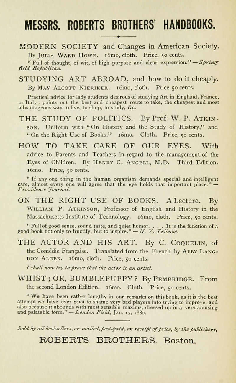 MODERN SOCIETY and Changes in American Society. By Julia Ward Howe. i6mo, cloth. Price, 50 cents. *' Full of thought, of wit, of high purpose and clear expression. — Spring* field Republican. STUDYING ART ABROAD, and how to do it cheaply. By May Alcott Nierikek. i6mo, cloth. Price 50 cents. Practical advice for lady students desirous of studying Art in England, France, or Italy ; points out the best and cheapest route to take, the cheapest and most advantageous way to live, to shop, to study, &c. THE STUDY OF POLITICS. By Prof. W. P. Atkin - son. Uniform with , On History and the Study of History, and On the Right Use of Books. i6mo. Cloth. Price, 50 cents. HOW TO TAKE CARE OF OUR EYES. With advice to Parents and Teachers in regard to the management of the Eyes of Children. By Henry C. Angell, M.D. Third Edition. i6mo. Price, 50 cents.  If any one thing in the human organism demands special and intelligent care, almost every one will agree that the eye holds that important place. — Providence Journal. ON THE RIGHT USE OF BOOKS. A Lecture. By William P. Atkinson, Professor of English and History in the Massachusetts Institute of Technology. i6mo, cloth. Price, 50 cents.  Full of good sense, sound taste, and quiet humor. ... It is the function of a good book not only to fructify, but to inspire. —N. Y. Tribune. THE ACTOR AND HIS ART. By C. Coquelin, of the Comedie Francaise. Translated from the French by Abby Lang- don Alger. i6mo, cloth. Price, 50 cents. / shall now try to prove that the actor is an artist. WHIST; OR, BUMBLEPUPPY? By Pembridge. From the second London Edition. i6mo. Cloth. Price, 50 cents.  We have been rath -r lengthy in our remarks on this book, as it is the best attempt we have ever seen to shame very bad players into trying to improve, and also because it abounds with most sensible maxims, dressed up in a very amusing and palatable form. — London Field, Jan. 17, 1880. Sold by all booksellers, or mailed, post-paid, on receipt 0/price, by tlte publishers^