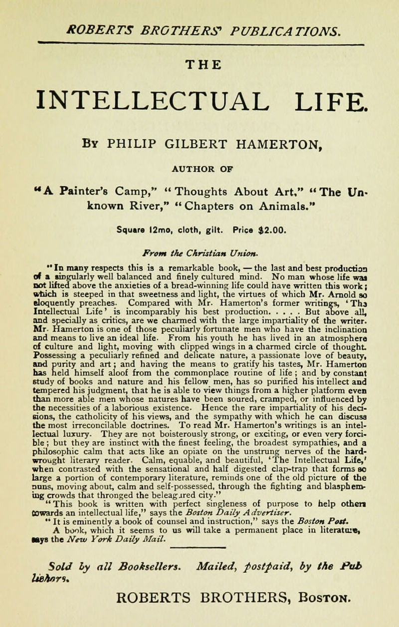 THE INTELLECTUAL LIFE. By PHILIP GILBERT HAMERTON, AUTHOR OF A Painter's Camp, Thoughts About Art, The Un- known River, Chapters on Animals. Square J2mo, cloth, gilt. Price $2.00. From the Christian Union- M In many respects this is a remarkable book, — the last and best production of a singularly well balanced and finely cultured mind. No man whose life was not lifted above the anxieties of a bread-winning life could have written this work; which is steeped in that sweetness and light, the virtues of which Mr- Arnold so eloquently preaches. Compared with Mr. Hamerton's former writings, 'Tha Intellectual Life' is incomparably his best production But al»ove all, and specially as critics, are we charmed with the large impartiality of the writer. Mr. Hamerton is one of those peculiarly fortunate men who have the inclination and means to live an ideal life. From his youth he has lived in an atmosphere of culture and light, moving with clipped wings in a charmed circle of thought. Possessing a peculiarly refined and delicate nature, a passionate love of beauty, and purity and art; and having the means to gratify his tastes, Mr. Hamerton has held himself aloof from the commonplace routine of life ; and by constant study of books and nature and his fellow men, has so purified his intellect and tempered his judgment, that he is able to view things from a higher platform even than more able men whose natures have been soured, cramped, or influenced by the necessities of a laborious existence- Hence the rare impartiality of his deci- sions, the catholicity of his views, and the sympathy with which he can discuss the most irreconcilable doctrines. To read Mr. Hamerton's writings is an intel- lectual luxury. They are not boisterously strong, or exciting, or even very forci- ble ; but they are instinct with the finest feeling, the broadest sympathies, and a philosophic calm that acts like an opiate on the unstrung nerves of the hard- wrought literary reader. Calm, equable, and beautiful, 'The Intellectual Life,' when contrasted with the sensational and half digested clap-trap that forms so large a portion of contemporary literature, reminds one of the old picture of the nnns, moving about, calm and self-possessed, through the fighting and blasphem- ing crowds that thronged the beleagured city. This book is written with perfect singleness of purpose to help other* OOwards an intellectual life, says the Boston Daily Advertiser. '* It is eminently a book of counsel and instruction, says the Boston Post* A book, which it seems to us will take a permanent place in literature, Mys the New York Daily Mail. Sold ly all Booksellers. Mailed, postpaid, by the Pub Itohnri*
