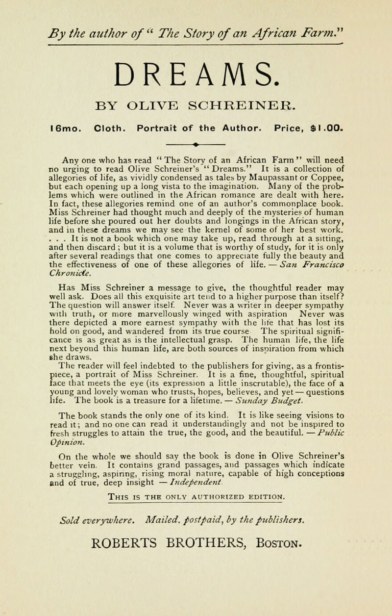 By the author of  The Story of an African Farm. DREAMS. BY OLIVE SCHREINER. l6mo. Cloth. Portrait of the Author. Price, $1.00. Any one who has read  The Story of an African Farm  will need no urging to read Olive Schreiner's '* Dreams. It is a collection of allegories of life, as vividly condensed as tales by Maupassant or Coppee, but each opening up a long vista to the imagination. Many of the prob- lems which were outlined in the African romance are dealt with here. In fact, these allegories remind one of an author's commonplace book. Miss Schreiner had thought much and deeply of the mysteries of human life before she poured out her doubts and longings in the African story, and in these dreams we may see the kernel of some of her best work. ... It is not a book which one may take up, read through at a sitting, and then discard ; but it is a volume that is worthy of study, for it is only after several readings that one comes to appreciate fully the beauty and the effectiveness of one of these allegories of life. — San Francisco Chronicle. Has Miss Schreiner a message to give, the thoughtful reader may well ask. Does all this exquisite art tend to a higher purpose than itself? The question will answer itself. Never was a writer m deeper sympathy with truth, or more marvellously winged with aspiration Never was there depicted a more earnest sympathy with the life that has lost its hold on good, and wandered from its true course The spiritual signifi- cance is as great as is the intellectual grasp. The human life, the life next beyond this human life, are both sources of inspiration from which she draws. The reader will feel indebted to the publishers for giving, as a frontis- piece, a portrait of Miss Schreiner. It is a fine, thoughtful, spiritual tace that meets the eye (its expression a little inscrutable), the face of a young and lovely woman who trusts, hopes, believes, and yet — questions life. The book is a treasure for a lifetime. — Szaiday Budget. The book stands the only one of its kind, It is like seeing visions to read it; and no one can read it understanding^ and not be inspired to fresh struggles to attain the true, the good, and the beautiful. —Public Opinion. On the whole we should say the book is done in Olive Schreiner's better vein. It contains grand passages, and passages which indicate a struggling, aspiring, rising moral nature, capable of high conceptions and of true, deep insight — I udepe?ide?it This is the only authorized edition. Sold everywhere. Mailed, postpaid, by the publishers.