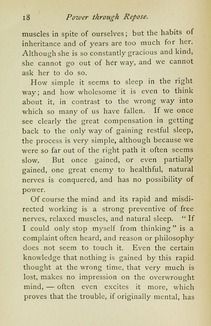 muscles in spite of ourselves; but the habits of inheritance and of years are too much for her. Although she is so constantly gracious and kind, she cannot go out of her way, and we cannot ask her to do so. How simple it seems to sleep in the right way; and how wholesome it is even to think about it, in contrast to the wrong way into which so many of us have fallen. If we once see clearly the great compensation in getting back to the only way of gaining restful sleep, the process is very simple, although because we were so far out of the right path it often seems slow. But once gained, or even partially gained, one great enemy to healthful, natural nerves is conquered, and has no possibility of power. Of course the mind and its rapid and misdi- rected working is a strong preventive of free nerves, relaxed muscles, and natural sleep.  If I could only stop myself from thinking  is a complaint often heard, and reason or philosophy does not seem to touch it. Even the certain knowledge that nothing is gained by this rapid thought at the wrong time, that very much is lost, makes no impression on the overwrought mind, — often even excites it more, which proves that the trouble, if originally mental, has