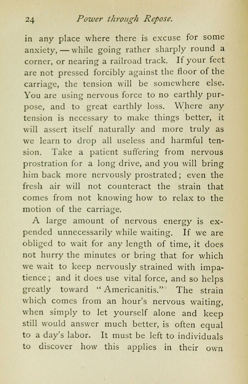 in any place where there is excuse for some anxiety,—while going rather sharply round a corner, or nearing a railroad track. If your feet are not pressed forcibly against the floor of the carriage, the tension will be somewhere else. You are using nervous force to no earthly pur- pose, and to great earthly loss. Where any tension is necessary to make things better, it will assert itself naturally and more truly as we learn to drop all useless and harmful ten- sion. Take a patient suffering from nervous prostration for a long drive, and you will bring him back more nervously prostrated; even the fresh air will not counteract the strain that comes from not knowing how to relax to the motion of the carriage. A large amount of nervous energy is ex- pended unnecessarily while waiting. If we are obliged to wait for any length of time, it does not hurry the minutes or bring that for which we wait to keep nervously strained with impa- tience; and it does use vital force, and so helps greatly toward  Americanitis. The strain which comes from an hour's nervous waiting, when simply to let yourself alone and keep still would answer much better, is often equal to a day's labor. It must be left to individuals to discover how this applies in their own