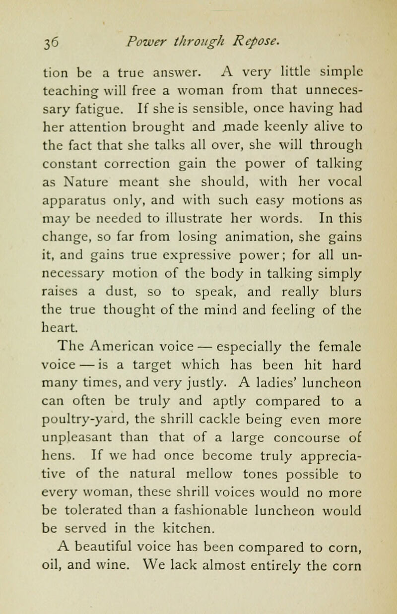 tion be a true answer. A very little simple teaching will free a woman from that unneces- sary fatigue. If she is sensible, once having had her attention brought and .made keenly alive to the fact that she talks all over, she will through constant correction gain the power of talking as Nature meant she should, with her vocal apparatus only, and with such easy motions as may be needed to illustrate her words. In this change, so far from losing animation, she gains it, and gains true expressive power; for all un- necessary motion of the body in talking simply raises a dust, so to speak, and really blurs the true thought of the mind and feeling of the heart. The American voice — especially the female voice — is a target which has been hit hard many times, and very justly. A ladies' luncheon can often be truly and aptly compared to a poultry-yard, the shrill cackle being even more unpleasant than that of a large concourse of hens. If we had once become truly apprecia- tive of the natural mellow tones possible to every woman, these shrill voices would no more be tolerated than a fashionable luncheon would be served in the kitchen. A beautiful voice has been compared to corn, oil, and wine. We lack almost entirely the corn