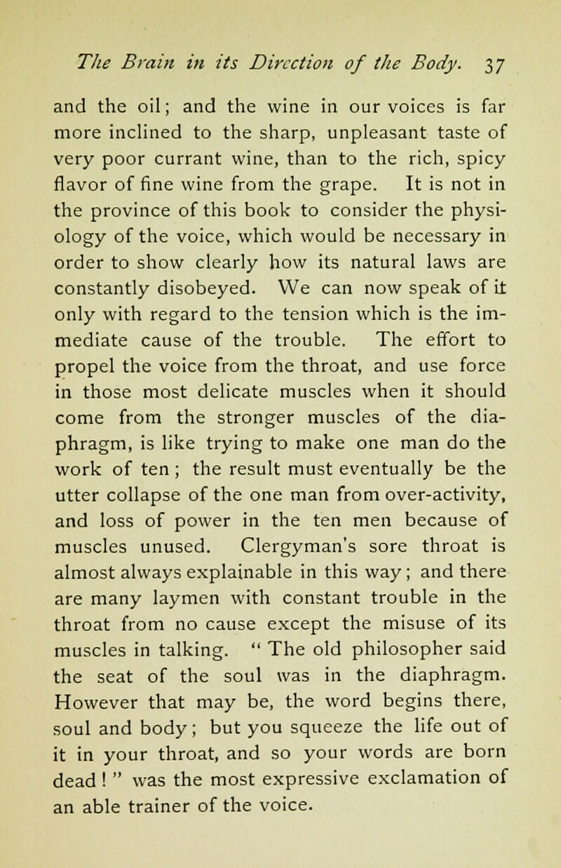 and the oil; and the wine in our voices is far more inclined to the sharp, unpleasant taste of very poor currant wine, than to the rich, spicy flavor of fine wine from the grape. It is not in the province of this book to consider the physi- ology of the voice, which would be necessary in order to show clearly how its natural laws are constantly disobeyed. We can now speak of it only with regard to the tension which is the im- mediate cause of the trouble. The effort to propel the voice from the throat, and use force in those most delicate muscles when it should come from the stronger muscles of the dia- phragm, is like trying to make one man do the work of ten ; the result must eventually be the utter collapse of the one man from over-activity, and loss of power in the ten men because of muscles unused. Clergyman's sore throat is almost always explainable in this way; and there are many laymen with constant trouble in the throat from no cause except the misuse of its muscles in talking.  The old philosopher said the seat of the soul was in the diaphragm. However that may be, the word begins there, soul and body; but you squeeze the life out of it in your throat, and so your words are born dead !  was the most expressive exclamation of an able trainer of the voice.