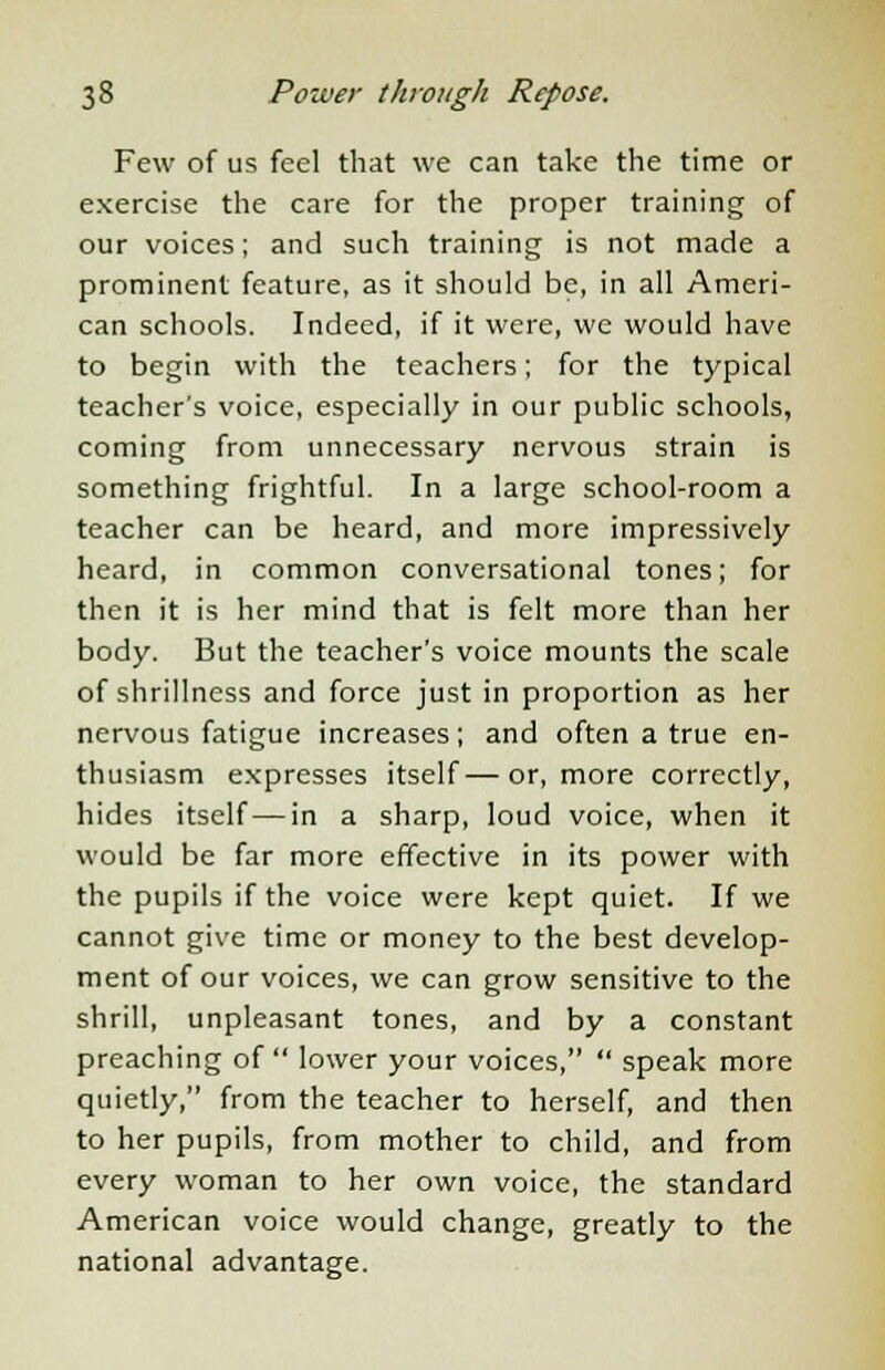 Few of us feel that we can take the time or exercise the care for the proper training of our voices; and such training is not made a prominent feature, as it should be, in all Ameri- can schools. Indeed, if it were, we would have to begin with the teachers; for the typical teacher's voice, especially in our public schools, coming from unnecessary nervous strain is something frightful. In a large school-room a teacher can be heard, and more impressively heard, in common conversational tones; for then it is her mind that is felt more than her body. But the teacher's voice mounts the scale of shrillness and force just in proportion as her nervous fatigue increases; and often a true en- thusiasm expresses itself—or, more correctly, hides itself—in a sharp, loud voice, when it would be far more effective in its power with the pupils if the voice were kept quiet. If we cannot give time or money to the best develop- ment of our voices, we can grow sensitive to the shrill, unpleasant tones, and by a constant preaching of  lower your voices,  speak more quietly, from the teacher to herself, and then to her pupils, from mother to child, and from every woman to her own voice, the standard American voice would change, greatly to the national advantage.