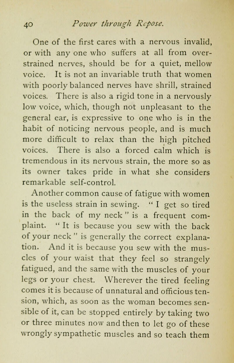One of the first cares with a nervous invalid, or with any one who suffers at all from over- strained nerves, should be for a quiet, mellow voice. It is not an invariable truth that women with poorly balanced nerves have shrill, strained voices. There is also a rigid tone in a nervously low voice, which, though not unpleasant to the general ear, is expressive to one who is in the habit of noticing nervous people, and is much more difficult to relax than the high pitched voices. There is also a forced calm which is tremendous in its nervous strain, the more so as its owner takes pride in what she considers remarkable self-control. Another common cause of fatigue with women is the useless strain in sewing.  I get so tired in the back of my neck  is a frequent com- plaint.  It is because you sew with the back of your neck  is generally the correct explana- tion. And it is because you sew with the mus- cles of your waist that they feel so strangely fatigued, and the same with the muscles of your legs or your chest. Wherever the tired feeling comes it is because of unnatural and officious ten- sion, which, as soon as the woman becomes sen- sible of it, can be stopped entirely by taking two or three minutes now and then to let go of these wrongly sympathetic muscles and so teach them