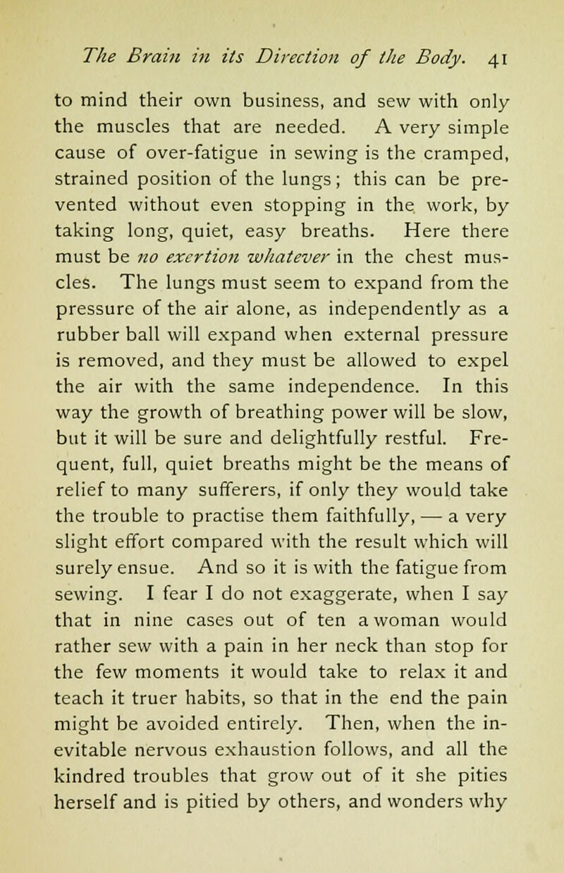 to mind their own business, and sew with only the muscles that are needed. A very simple cause of over-fatigue in sewing is the cramped, strained position of the lungs; this can be pre- vented without even stopping in the work, by taking long, quiet, easy breaths. Here there must be no exertion whatever in the chest mus- cles. The lungs must seem to expand from the pressure of the air alone, as independently as a rubber ball will expand when external pressure is removed, and they must be allowed to expel the air with the same independence. In this way the growth of breathing power will be slow, but it will be sure and delightfully restful. Fre- quent, full, quiet breaths might be the means of relief to many sufferers, if only they would take the trouble to practise them faithfully, — a very slight effort compared with the result which will surely ensue. And so it is with the fatigue from sewing. I fear I do not exaggerate, when I say that in nine cases out of ten a woman would rather sew with a pain in her neck than stop for the few moments it would take to relax it and teach it truer habits, so that in the end the pain might be avoided entirely. Then, when the in- evitable nervous exhaustion follows, and all the kindred troubles that grow out of it she pities herself and is pitied by others, and wonders why