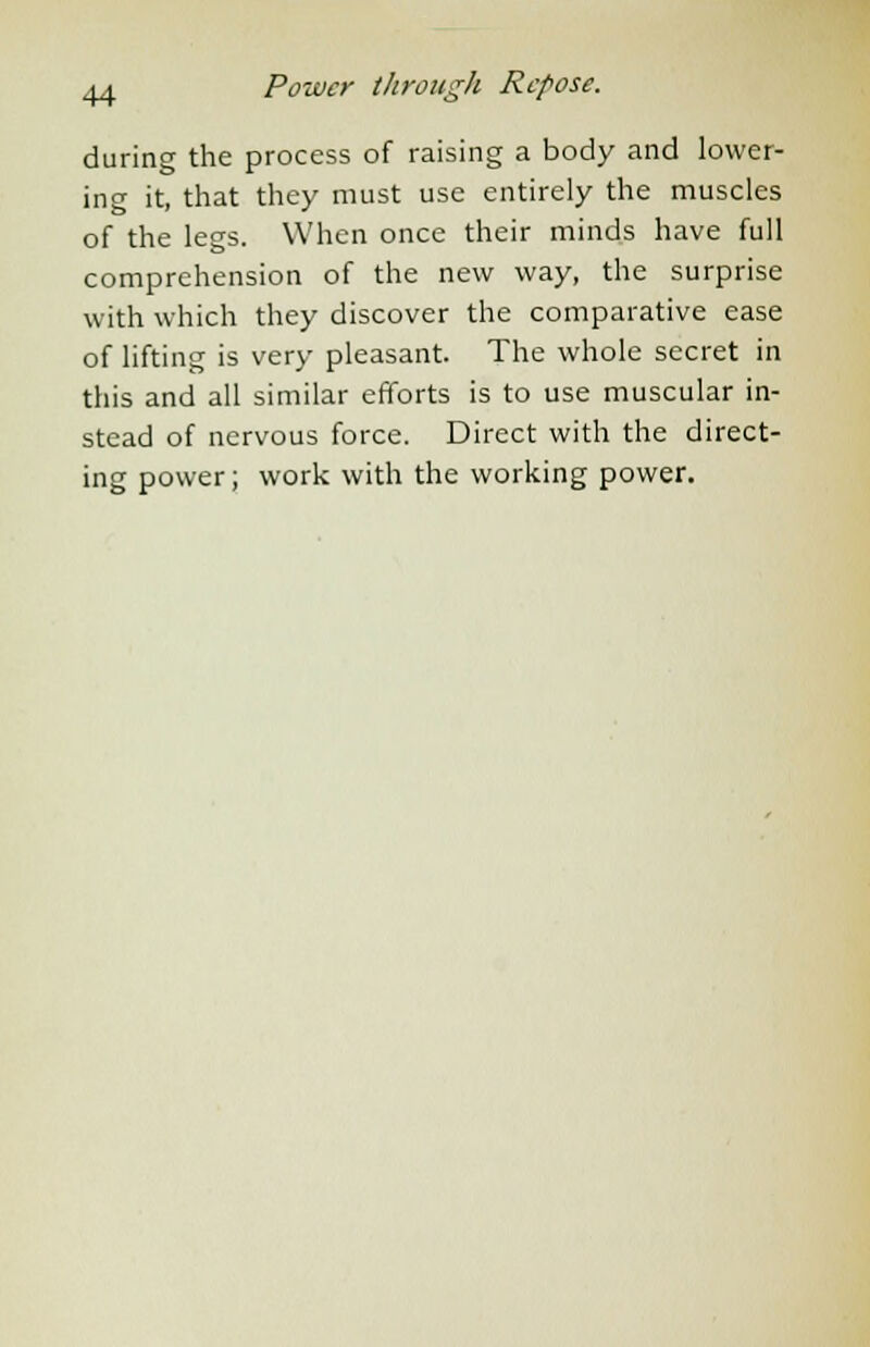 during the process of raising a body and lower- ing it, that they must use entirely the muscles of the legs. When once their minds have full comprehension of the new way, the surprise with which they discover the comparative ease of lifting is very pleasant. The whole secret in this and all similar efforts is to use muscular in- stead of nervous force. Direct with the direct- ing power; work with the working power.