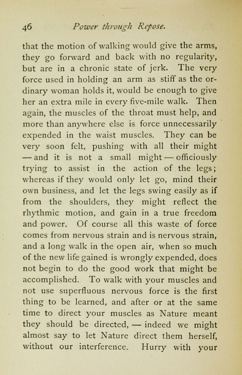 that the motion of walking would give the arms, they go forward and back with no regularity, but are in a chronic state of jerk. The very force used in holding an arm as stiff as the or- dinary woman holds it, would be enough to give her an extra mile in every five-mile walk. Then again, the muscles of the throat must help, and more than anywhere else is force unnecessarily expended in the waist muscles. They can be very soon felt, pushing with all their might — and it is not a small might — officiously trying to assist in the action of the legs; whereas if they would only let go, mind their own business, and let the legs swing easily as if from the shoulders, they might reflect the rhythmic motion, and gain in a true freedom and power. Of course all this waste of force comes from nervous strain and is nervous strain, and a long walk in the open air, when so much of the new life gained is wrongly expended, does not begin to do the good work that might be accomplished. To walk with your muscles and not use superfluous nervous force is the first thing to be learned, and after or at the same time to direct your muscles as Nature meant they should be directed, — indeed we might almost say to let Nature direct them herself, without our interference. Hurry with your