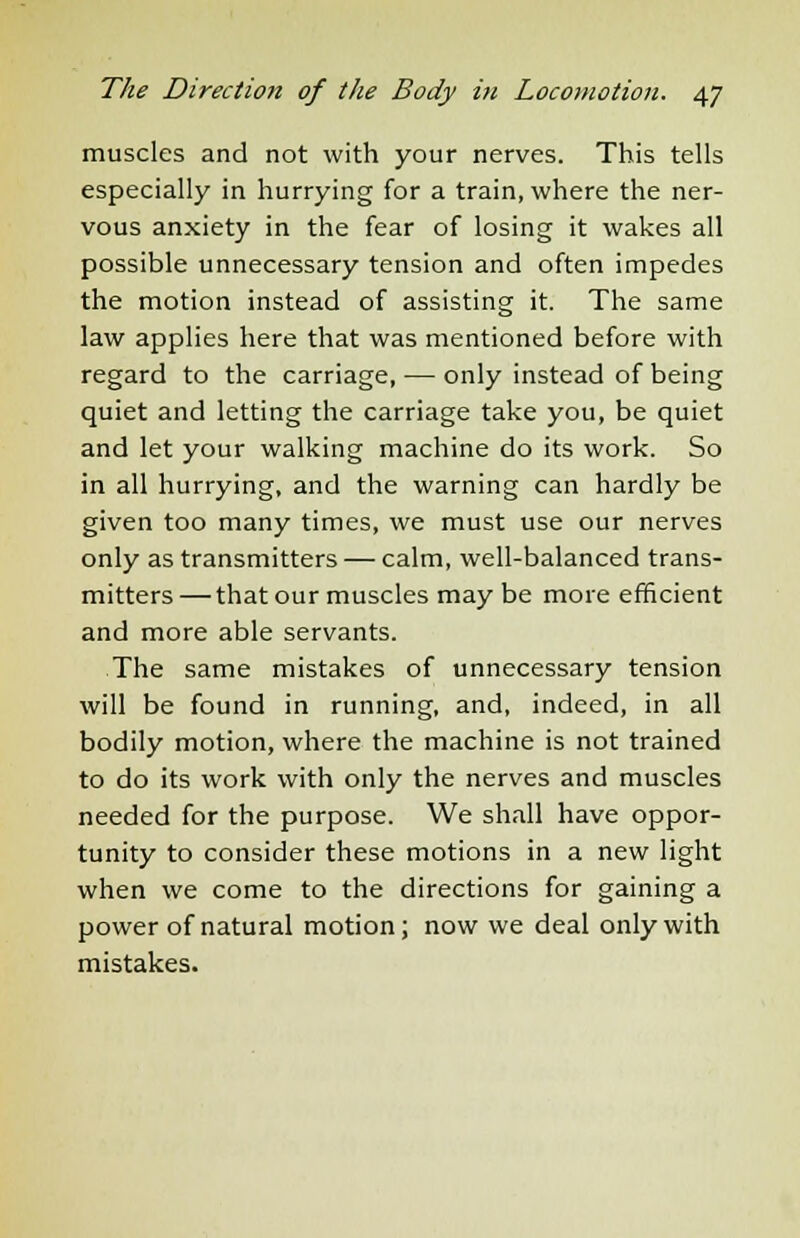 muscles and not with your nerves. This tells especially in hurrying for a train, where the ner- vous anxiety in the fear of losing it wakes all possible unnecessary tension and often impedes the motion instead of assisting it. The same law applies here that was mentioned before with regard to the carriage, — only instead of being quiet and letting the carriage take you, be quiet and let your walking machine do its work. So in all hurrying, and the warning can hardly be given too many times, we must use our nerves only as transmitters — calm, well-balanced trans- mitters — that our muscles may be more efficient and more able servants. The same mistakes of unnecessary tension will be found in running, and, indeed, in all bodily motion, where the machine is not trained to do its work with only the nerves and muscles needed for the purpose. We shall have oppor- tunity to consider these motions in a new light when we come to the directions for gaining a power of natural motion; now we deal only with mistakes.