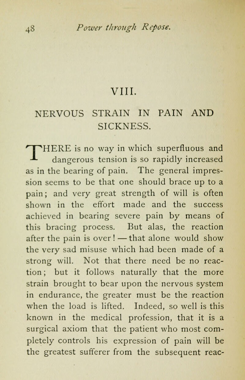 VIII. NERVOUS STRAIN IN PAIN AND SICKNESS. THERE is no way in which superfluous and dangerous tension is so rapidly increased as in the bearing of pain. The general impres- sion seems to be that one should brace up to a pain; and very great strength of will is often shown in the effort made and the success achieved in bearing severe pain by means of this bracing process. But alas, the reaction after the pain is over! —that alone would show the very sad misuse which had been made of a strong will. Not that there need be no reac- tion ; but it follows naturally that the more strain brought to bear upon the nervous system in endurance, the greater must be the reaction when the load is lifted. Indeed, so well is this known in the medical profession, that it is a surgical axiom that the patient who most com- pletely controls his expression of pain will be the greatest sufferer from the subsequent reac-