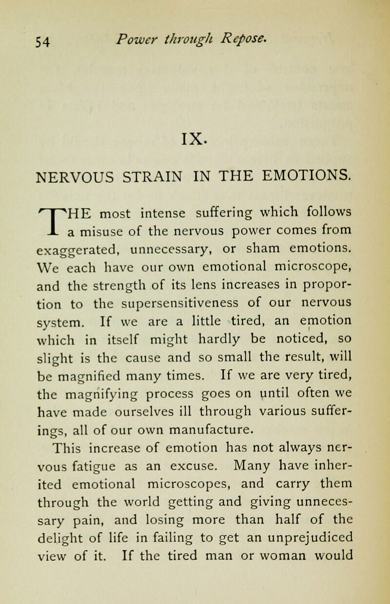 IX. NERVOUS STRAIN IN THE EMOTIONS. THE most intense suffering which follows a misuse of the nervous power comes from exaggerated, unnecessary, or sham emotions. We each have our own emotional microscope, and the strength of its lens increases in propor- tion to the supersensitiveness of our nervous system. If we are a little tired, an emotion which in itself might hardly be noticed, so slight is the cause and so small the result, will be magnified many times. If we are very tired, the magnifying process goes on until often we have made ourselves ill through various suffer- ings, all of our own manufacture. This increase of emotion has not always ner- vous fatigue as an excuse. Many have inher- ited emotional microscopes, and carry them through the world getting and giving unneces- sary pain, and losing more than half of the delight of life in failing to get an unprejudiced view of it. If the tired man or woman would