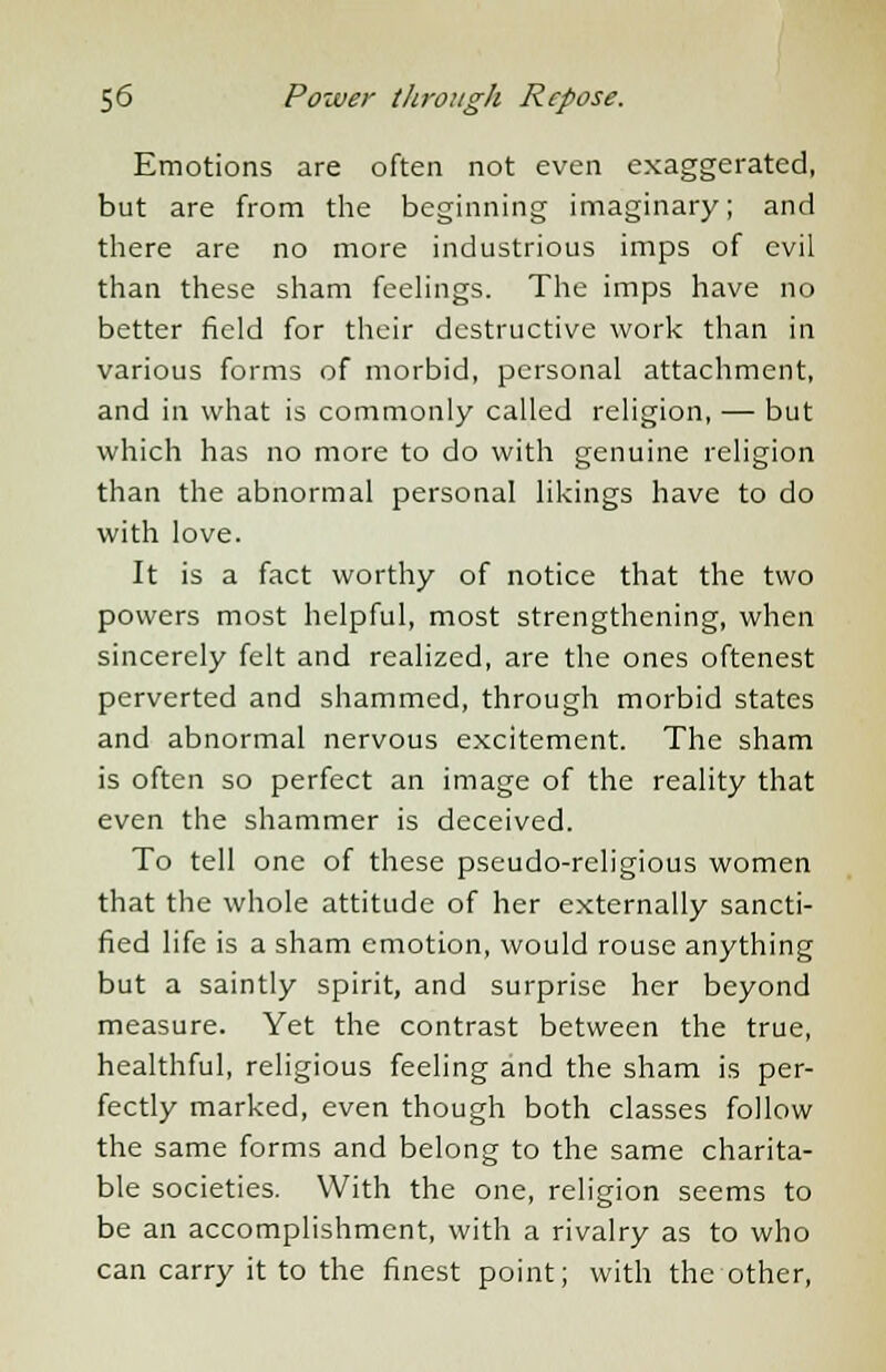 Emotions are often not even exaggerated, but are from the beginning imaginary; and there are no more industrious imps of evil than these sham feelings. The imps have no better field for their destructive work than in various forms of morbid, personal attachment, and in what is commonly called religion, — but which has no more to do with genuine religion than the abnormal personal likings have to do with love. It is a fact worthy of notice that the two powers most helpful, most strengthening, when sincerely felt and realized, are the ones oftenest perverted and shammed, through morbid states and abnormal nervous excitement. The sham is often so perfect an image of the reality that even the shammer is deceived. To tell one of these pseudo-religious women that the whole attitude of her externally sancti- fied life is a sham emotion, would rouse anything but a saintly spirit, and surprise her beyond measure. Yet the contrast between the true, healthful, religious feeling and the sham is per- fectly marked, even though both classes follow the same forms and belong to the same charita- ble societies. With the one, religion seems to be an accomplishment, with a rivalry as to who can carry it to the finest point; with the other,