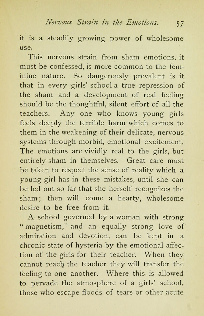 it is a steadily growing power of wholesome use. This nervous strain from sham emotions, it must be confessed, is more common to the fem- inine nature. So dangerously prevalent is it that in every girls' school a true repression of the sham and a development of real feeling should be the thoughtful, silent effort of all the teachers. Any one who knows young girls feels deeply the terrible harm which comes to them in the weakening of their delicate, nervous systems through morbid, emotional excitement. The emotions are vividly real to the girls, but entirely sham in themselves. Great care must be taken to respect the sense of reality which a young girl has in these mistakes, until she can be led out so far that she herself recognizes the sham; then will come a hearty, wholesome desire to be free from it. A school governed by a woman with strong  magnetism, and an equally strong love of admiration and devotion, can be kept in a chronic state of hysteria by the emotional affec- tion of the girls for their teacher. When they cannot reach the teacher they will transfer the feeling to one another. Where this is allowed to pervade the atmosphere of a girls' school, those who escape floods of tears or other acute