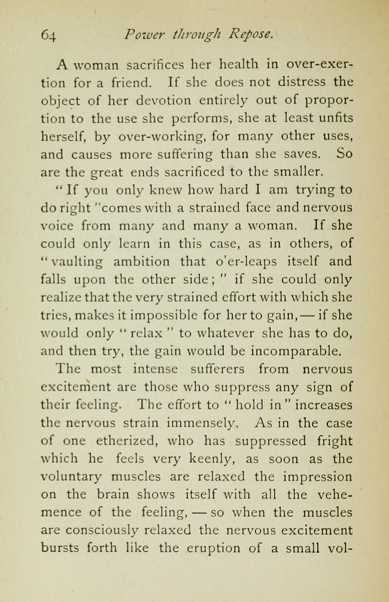 A woman sacrifices her health in over-exer- tion for a friend. If she does not distress the object of her devotion entirely out of propor- tion to the use she performs, she at least unfits herself, by over-working, for many other uses, and causes more suffering than she saves. So are the great ends sacrificed to the smaller.  If you only knew how hard I am trying to do right comes with a strained face and nervous voice from many and many a woman. If she could only learn in this case, as in others, of vaulting ambition that o'cr-leaps itself and falls upon the other side;  if she could only realize that the very strained effort with which she tries, makes it impossible for her to gain,— if she would only  relax  to whatever she has to do, and then try, the gain would be incomparable. The most intense sufferers from nervous excitement are those who suppress any sign of their feeling. The effort to  hold in  increases the nervous strain immensely. As in the case of one etherized, who has suppressed fright which he feels very keenly, as soon as the voluntary muscles are relaxed the impression on the brain shows itself with all the vehe- mence of the feeling, — so when the muscles are consciously relaxed the nervous excitement bursts forth like the eruption of a small vol-
