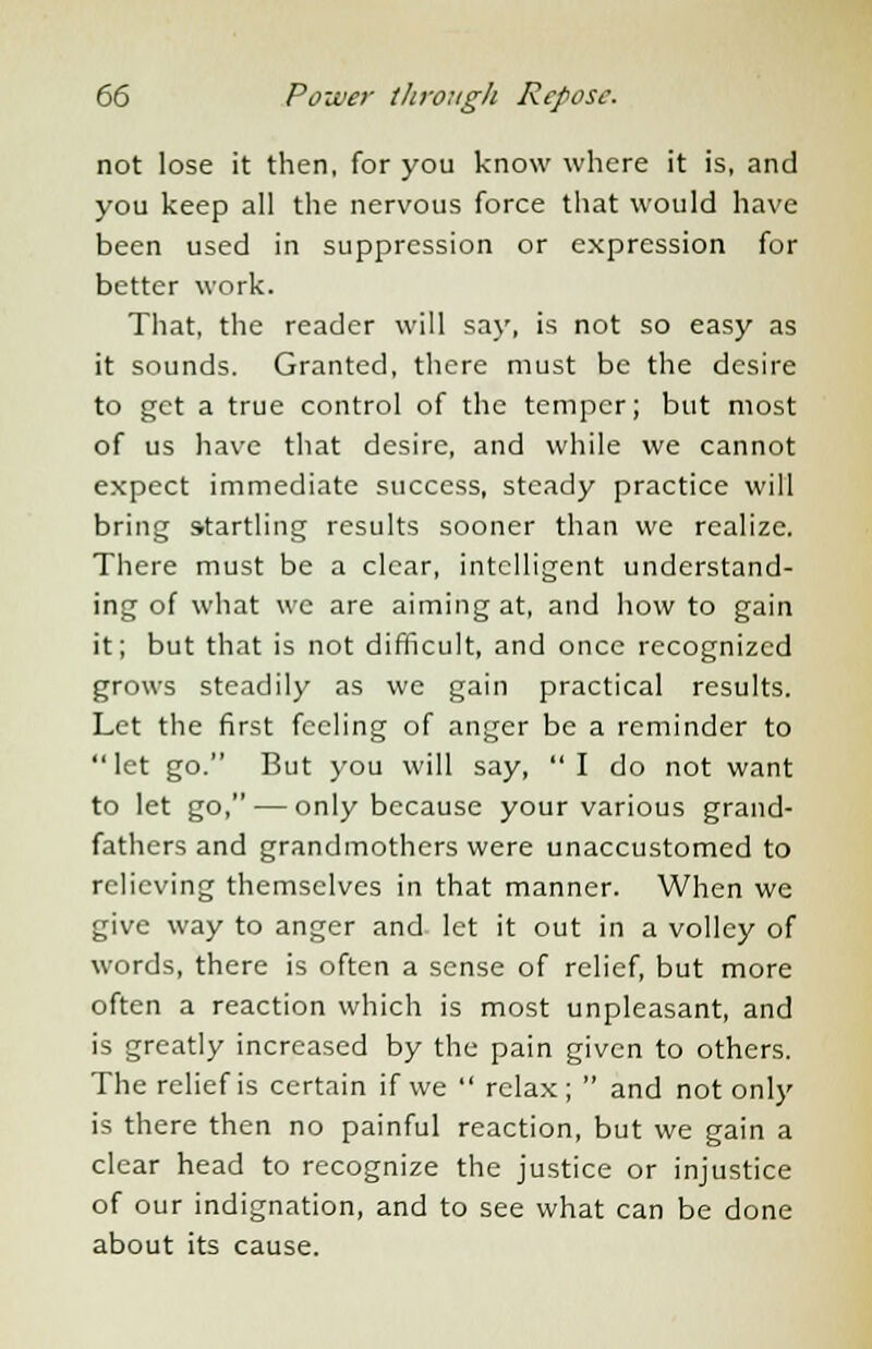 not lose it then, for you know where it is, and you keep all the nervous force that would have been used in suppression or expression for better work. That, the reader will say, is not so easy as it sounds. Granted, there must be the desire to get a true control of the temper; but most of us have that desire, and while we cannot expect immediate success, steady practice will bring startling results sooner than we realize. There must be a clear, intelligent understand- ing of what we are aiming at, and how to gain it; but that is not difficult, and once recognized grows steadily as we gain practical results. Let the first feeling of anger be a reminder to let go. But you will say,  I do not want to let go, — only because your various grand- fathers and grandmothers were unaccustomed to relieving themselves in that manner. When we give way to anger and let it out in a volley of words, there is often a sense of relief, but more often a reaction which is most unpleasant, and is greatly increased by the pain given to others. The relief is certain if we  relax;  and not only is there then no painful reaction, but we gain a clear head to recognize the justice or injustice of our indignation, and to see what can be done about its cause.