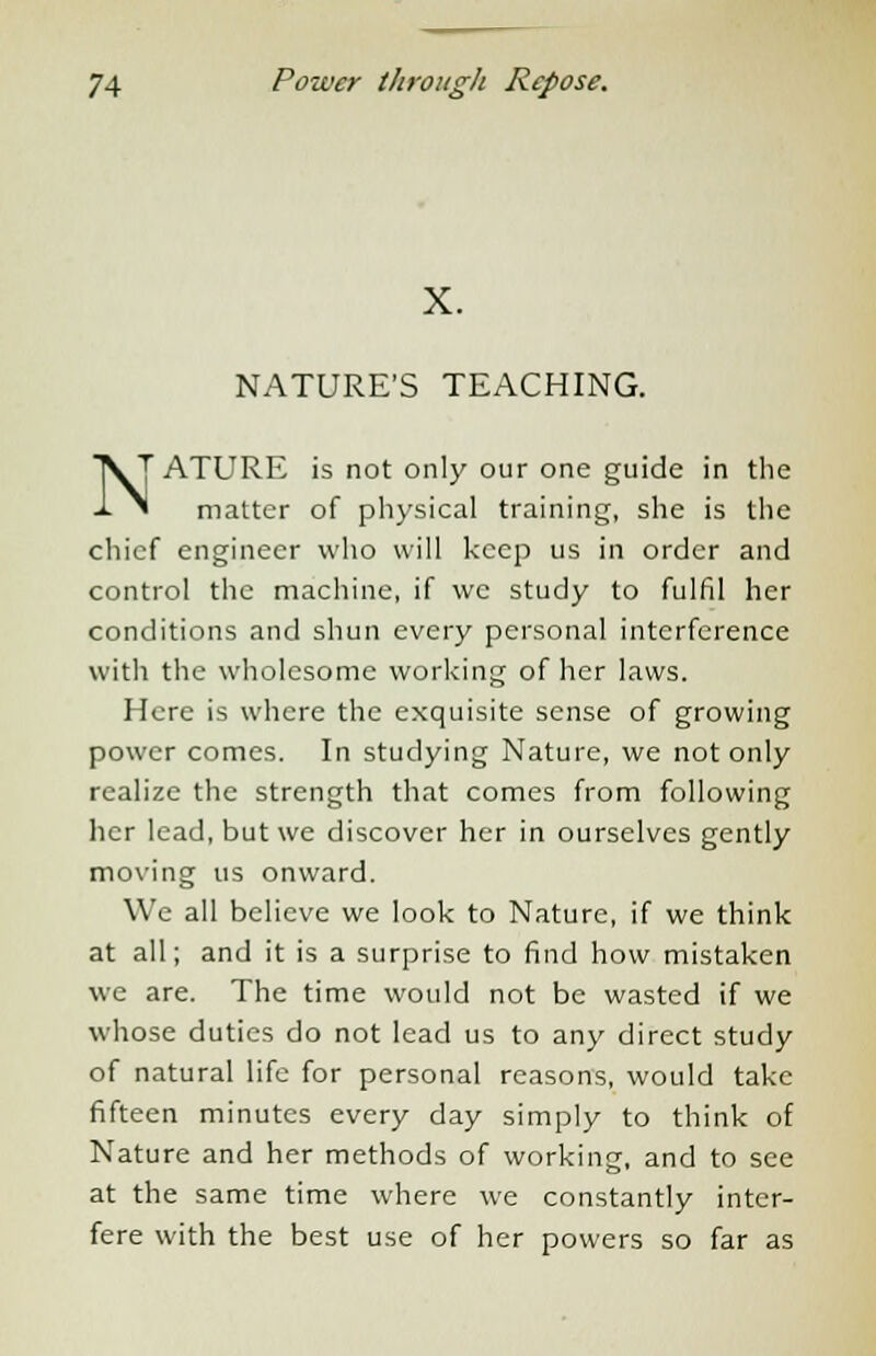X. NATURE'S TEACHING. ^T ATURE is not only our one guide in the * matter of physical training, she is the chief engineer who will keep us in order and control the machine, if we study to fulfil her conditions and shun every personal interference with the wholesome working of her laws. Here is where the exquisite sense of growing power comes. In studying Nature, we not only realize the strength that comes from following her lead, but we discover her in ourselves gently moving us onward. We all believe we look to Nature, if we think at all; and it is a surprise to find how mistaken we are. The time would not be wasted if we whose duties do not lead us to any direct study of natural life for personal reasons, would take fifteen minutes every day simply to think of Nature and her methods of working, and to see at the same time where we constantly inter- fere with the best use of her powers so far as