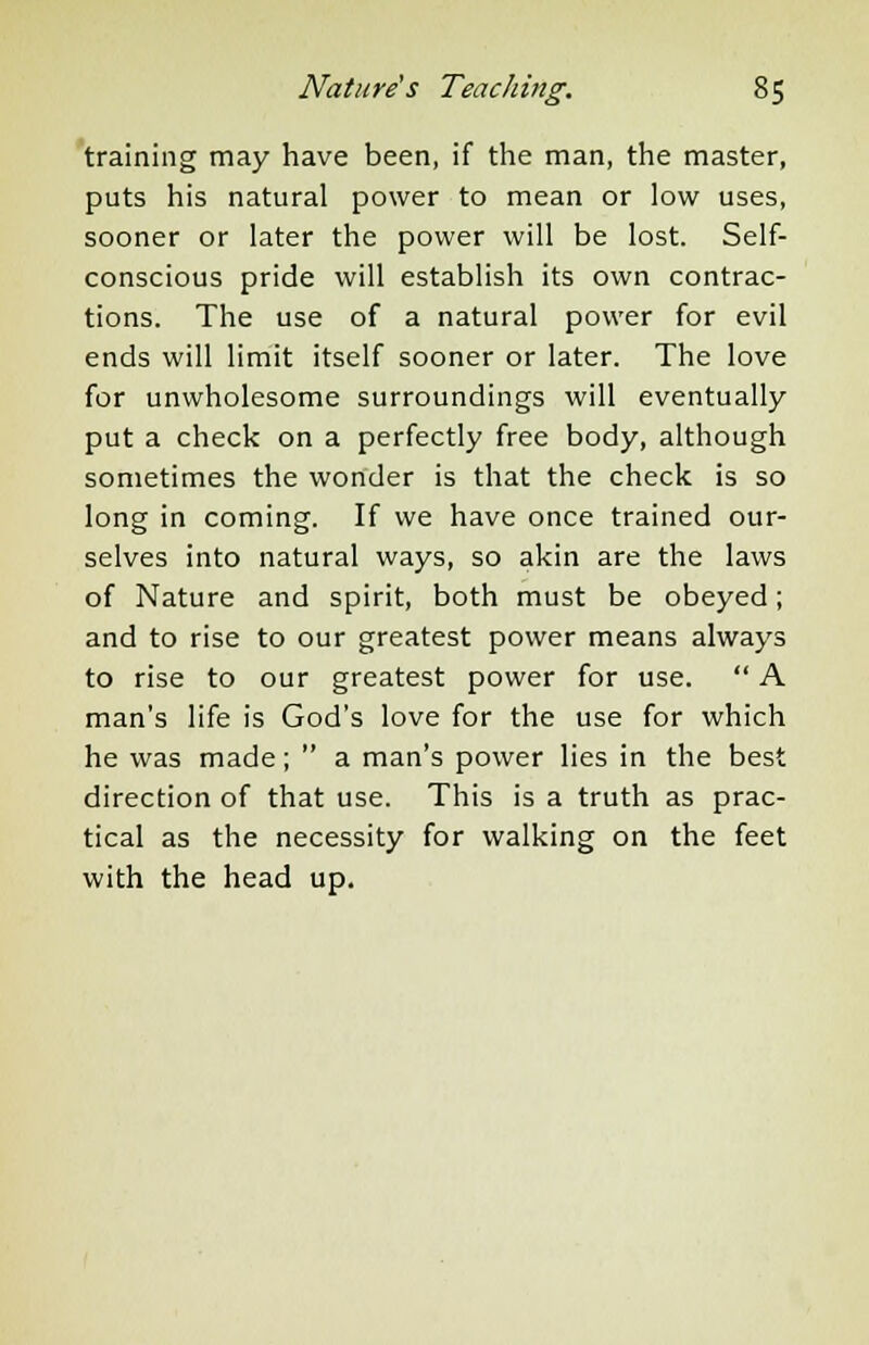 training may have been, if the man, the master, puts his natural power to mean or low uses, sooner or later the power will be lost. Self- conscious pride will establish its own contrac- tions. The use of a natural power for evil ends will limit itself sooner or later. The love for unwholesome surroundings will eventually put a check on a perfectly free body, although sometimes the wonder is that the check is so long in coming. If we have once trained our- selves into natural ways, so akin are the laws of Nature and spirit, both must be obeyed; and to rise to our greatest power means always to rise to our greatest power for use.  A man's life is God's love for the use for which he was made;  a man's power lies in the best direction of that use. This is a truth as prac- tical as the necessity for walking on the feet with the head up.