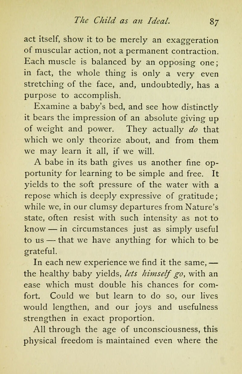 act itself, show it to be merely an exaggeration of muscular action, not a permanent contraction. Each muscle is balanced by an opposing one; in fact, the whole thing is only a very even stretching of the face, and, undoubtedly, has a purpose to accomplish. Examine a baby's bed, and see how distinctly it bears the impression of an absolute giving up of weight and power. They actually do that which we only theorize about, and from them we may learn it all, if we will. A babe in its bath gives us another fine op- portunity for learning to be simple and free. It yields to the soft pressure of the water with a repose which is deeply expressive of gratitude; while we, in our clumsy departures from Nature's state, often resist with such intensity as not to know — in circumstances just as simply useful to us — that we have anything for which to be grateful. In each new experience we find it the same, — the healthy baby yields, lets himself go, with an ease which must double his chances for com- fort. Could we but learn to do so, our lives would lengthen, and our joys and usefulness strengthen in exact proportion. All through the age of unconsciousness, this physical freedom is maintained even where the
